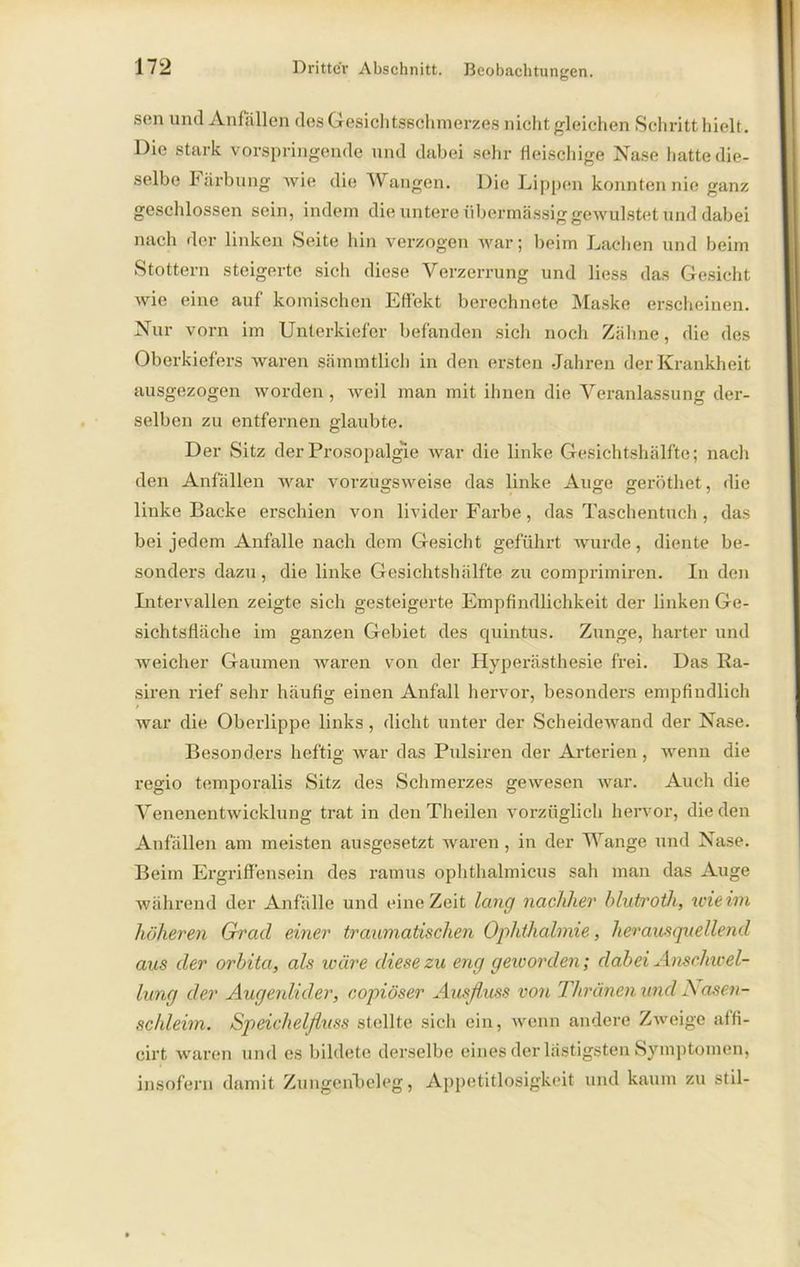 sen und Anfällen des Gesich tsschmerzes nicht gleichen Schritt hielt. Die stark vorspringende und dabei sehr fleischige Nase liatte die- selbe härbung wie die Wangen. Die Lippen konnten nie ganz geschlossen sein, indem die untere übermässig gewulstet und dabei nach der linken Seite hin verzogen tvar; beim Lachen und beim Stottern steigerte sich diese Verzerrung und liess das Gesicht Avie eine auf komischen Effekt berechnete Maske erscheinen. Nur vorn im Unterkiefer befanden sich noch Zähne, die des Oberkiefers Avaren sämmtlich in den ersten Jahren der Krankheit ausgezogen Avorden , Aveil man mit ihnen die Veranlassung der- selben zu entfernen glaubte. Der Sitz der Prosopalgie Avar die linke Gesichtshälfte; nach den Anfällen AArar vorzugsweise das linke Auge geröthet, die linke Backe erschien von livider Farbe, das Taschentuch, das bei jedem Anfalle nach dem Gesicht geführt Avurde, diente be- sonders dazu, die linke Gesichtshälfte zu comprimiren. In den Intervallen zeigte sich gesteigerte Empfindlichkeit der linken Ge- sichtsfläche im ganzen Gebiet des quintus. Zunge, harter und weicher Gaumen waren von der Hyperästhesie frei. Das Ra- siren rief sehr häufig einen Anfall hervor, besonders empfindlich Avar die Oberlippe links, dicht unter der ScheideAvand der Nase. Besonders heftig Avar das Pulsiren der Arterien, vvenn die regio temporalis Sitz des Schmerzes gewesen Avar. Auch die Venenentwicklung trat in den Theilen vorzüglich hervor, die den Anfällen am meisten ausgesetzt Avaren , in der Wange und Nase. Beim Ergriffensein des ramus ophthalmieus sah man das Auge während der Anfälle und eine Zeit lang nachher blutroth, wie im höheren Grrad einer traumatischen Ophthalmie, herausquellend aus der orbita, als wäre diese zu eng geivorden; dabei Anschwel- lung der Augenlider, copiöser Ausfluss von Tliränen und Nasen- schleim. Speichelfluss stellte sich ein, wenn andere ZAveige affi- cirt waren und es bildete derselbe eines der lästigsten Symptomen, insofern damit Zungenbelag, Appetitlosigkeit und kaum zu stil-