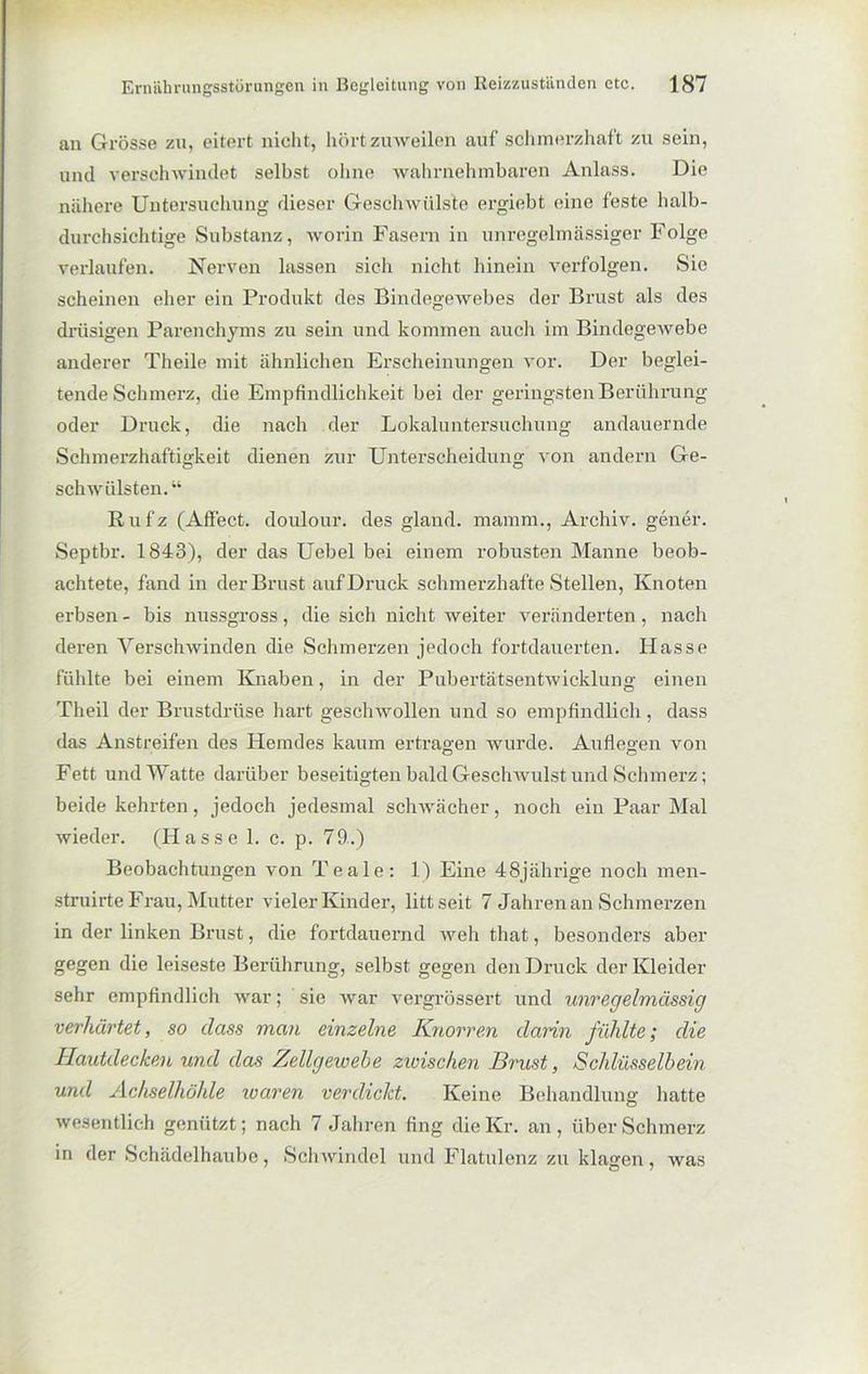 an Grösse zu, eitert nicht, hört zuweilen auf schmerzhaft zu sein, und verschwindet selbst ohne wahrnehmbaren Anlass. Die nähere Untersuchung dieser Geschwülste ergiebt eine feste halb- durchsichtige Substanz, worin Fasern in unregelmässiger Folge verlaufen. Nerven lassen sich nicht hinein verfolgen. Sie scheinen eher ein Produkt des Bindegewebes der Brust als des drüsigen Parenchyms zu sein und kommen auch im Bindegewebe anderer Theile mit ähnlichen Erscheinungen vor. Der beglei- tende Schmerz, die Empfindlichkeit bei der geringsten Berührung oder Druck, die nach der Lokaluntersuchung andauernde Schmerzhaftigkeit dienen zur Unterscheidung von andern Ge- schwülsten.“ Rufz (Affect. doulour. des gland. mamm., Archiv, gener. Septbr. 1843), der das Uebel bei einem robusten Manne beob- achtete, fand in der Brust auf Druck schmerzhafte Stellen, Knoten erbsen - bis nussgross, die sich nicht weiter veränderten, nach deren Verschwinden die Schmerzen jedoch fortdauerten. Hasse fühlte bei einem Knaben, in der Pubertätsentwicklung einen Theil der Brustdrüse hart geschwollen und so empfindlich, dass das Anstreifen des Hemdes kaum ertragen wurde. Auflegen von Fett und Watte darüber beseitigten bald Geschwulst und Schmerz; beide kehrten, jedoch jedesmal schwächer, noch ein Paar Mal wieder. (Hasse 1. c. p. 79.) Beobachtungen von Teale: 1) Eine 48jährige noch men- struirte Frau, Mutter vieler Kinder, litt seit 7 Jahren an Schmerzen in der linken Brust, die fortdauernd weh that, besonders aber gegen die leiseste Berührung, selbst gegen den Druck der Kleider sehr empfindlich war; sie war vergrössert und unregelmässig verhärtet, so dass man einzelne Knorren dann fühlte; die Hautdecken und das Zellgewebe zwischen Brust, Schlüsselbein und Achselhöhle waren verdickt. Keine Behandlung hatte wesentlich genützt; nach 7 Jahren fing die Kr. an, über Schmerz in der Schädelhaube, Schwindel und Flatulenz zu klagen, was