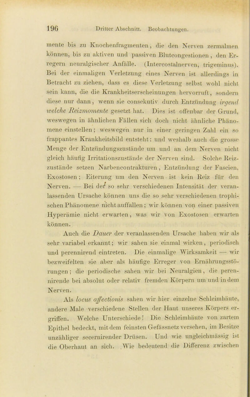 mente bis zu Knochenfragmenten, die den Nerven zermalmen können, bis zu aktiven und passiven Bluteongestionen , den Er- regern neuralgischer Anfälle. (Intercostalnerven, trigeminus). Bei der einmaligen Verletzung eines Nerven ist allerdings in Betracht zu ziehen, dass es diese Verletzung selbst wohl nicht sein kann, die die Krankheitserscheinungen hervorruft, sondern diese nur dann, wenn sie consckutiv durch Entzündung irgend welche Reizmomente gesetzt hat. Dies ist offenbar der Grund, weswegen in ähnlichen Fallen sich doch nicht ähnliche Phäno- mene einstellen; weswegen nur in einer geringen Zahl ein so frappantes Krankheitsbild entsteht; und weshalb auch die grosse Menge der Entzündungszustände um und an dem Nerven nicht gleich häufig Irritationszustände der Nerven sind. Solche Reiz- zustände setzen Narbencontrakturen, Entzündung der Fascien, Exostosen; Eiterung um den Nerven ist kein Reiz für den Nerven. — Bei de/ so sehr verschiedenen Intensität der veran- lassenden Ursache können uns die so sehr verschiedenen trophi- schen Phänomene nicht auffällen; wir können von einer passiven Hyperämie nicht erwarten, was wir von Exostosen erwarten können. Auch die Dauer der veranlassenden Ursache haben wir als sehr variabel erkannt; wir sahen sie einmal wirken, periodisch und perennirend eintreten. Die einmalige Wirksamkeit — wir bezweifelten sie aber als häufige Erreger von Ernährungsstö- rungen ; die periodische sahen wir bei Neuralgien, die peren- nirende bei absolut oder relativ fremden Körpern um und indem Nerven. Als locus ajfectionis sahen wir liier einzelne Schleimhäute, andere Male verschiedene Stellen der Haut unseres Körpers er- griffen. Welche Unterschiede! Die Schleimhäute von zartem Ö Epithel bedeckt, mit dem feinsten Gefässnetz versehen, im Besitze unzähliger secernircnder Drüsen. Und wie ungleichmässig ist die Oberhaut an sich. .Wie bedeutend die Differenz zwischen