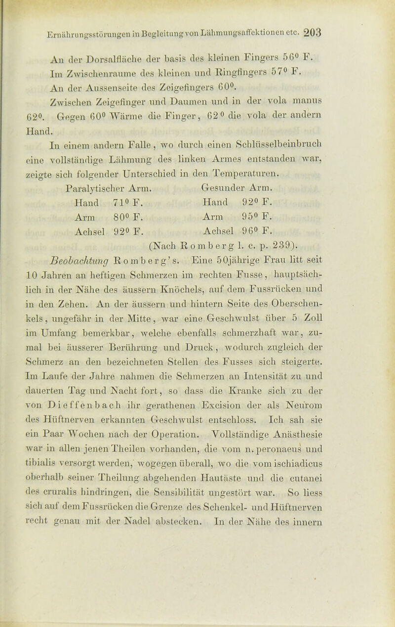 An der Dorsalfläche der basis des kleinen Fingers 56° F. An der Aussenseite des Zeigefingers 60°. Zwischen Zeigefinger und Daumen und in der vola manus 62°. Gegen (50° Wärme die Finger, 62° die vola der andern Hand. In einem andern Falle, wo durch einen Schlüsselbeinbruch eine vollständige Lähmung des linken Armes entstanden war, zeigte sich folgender Unterschied in den Temperaturen. Paralytischer Arm. Gesunder Arm. Beobachtung Homberg’s. Eine 50jährige Frau litt seit 10 Jahren an heftigen Schmerzen im rechten Fnsse, hauptsäch- lich in der Nähe des äussern Knöchels, auf dem Fussrücken und in den Zehen. An der äussern und hintern Seite des Oberschen- kels , ungefähr in der Mitte, war eine Geschwulst über 5 Zoll im Umfang bemerkbar, welche ebenfalls schmerzhaft Avar, zu- mal bei äusserer Berührung und Druck, wodurch zugleich der Schmerz an den bezeichneten Stellen des Fusses sich steigerte. Im Laufe der Jahre nahmen die Schmerzen an Intensität zu und dauerten Tag und Nacht fort, so dass die Kranke sich zu der von Dieffenbach ihr gerathenen Excision der als Neurom des Hüftnerven erkannten Geschwulst entschloss. Ich sah sie ein Paar Wochen nach der Operation. Vollständige Anästhesie war in allen jenen Th eilen vorhanden, die vom n. peronaeus und tibialis versorgt vverden, wogegen überall, avo die vom ischiadicus oberhalb seiner Theilung abgehenden Hautäste und die cutanei des cruralis hindringen, die Sensibilität ungestört Avar. So liess sich auf dem Fussrücken die Grenze des Schenkel- und Hüftnerven recht genau mit der Nadel abstecken. In der Nähe des innern Im ZAvischenraume des kleinen und Ringfingers 57° F. Hand 71° F. Arm 80° F. Achsel 92° F. Hand 92° F. Arm 95° F. Achsel 96° F. (Nach ßomberg 1. c. p. 239).