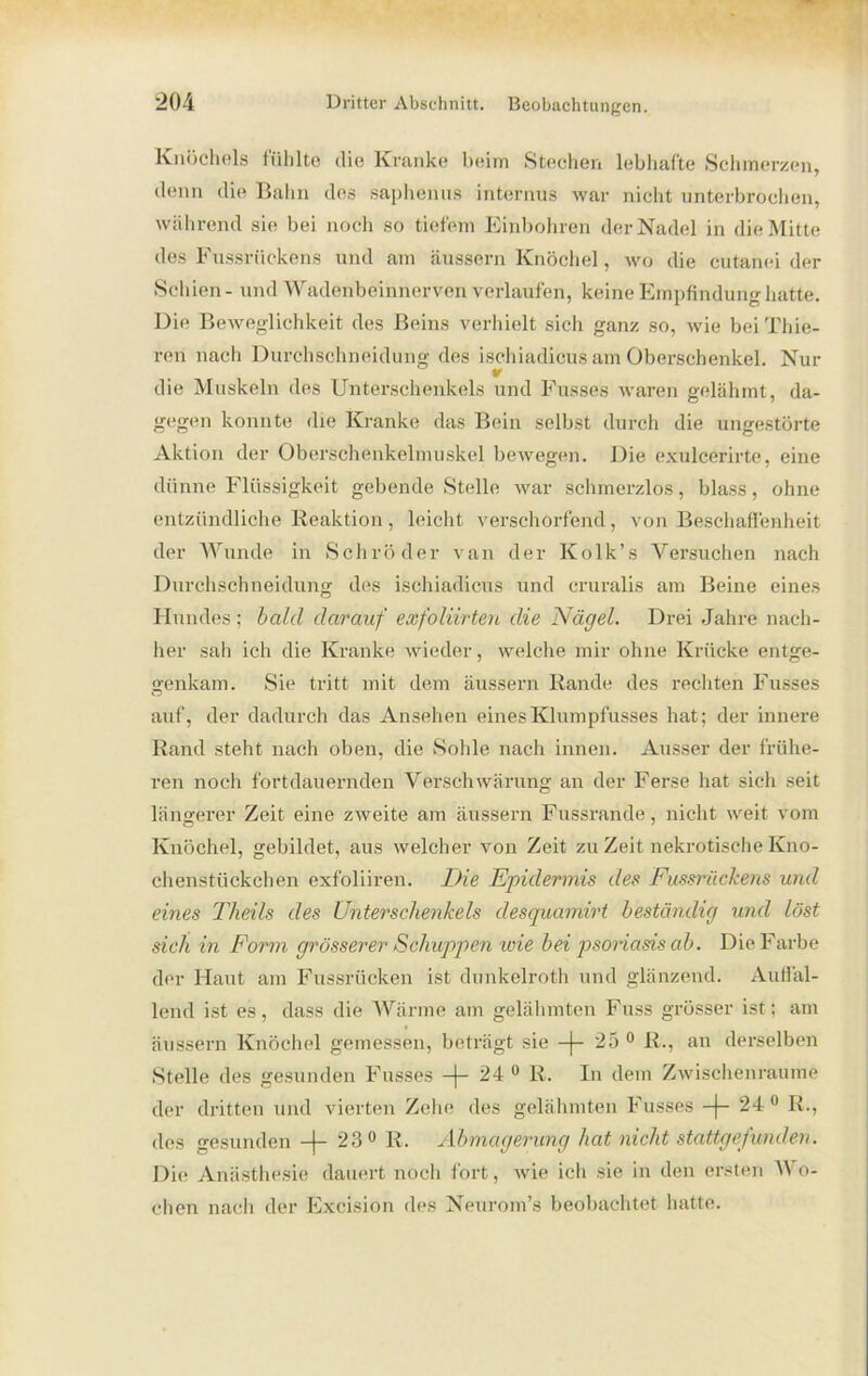 Knöchels fühlte die Kranke beim Stechen lebhafte Schmerzen, denn die Bahn des saphenus internus tvar nicht unterbrochen, während sie bei noch so tiefem Einbohren der Nadel in die Mitte des Fussrückens und am äussern Knöchel, wo die cutanei der Seinen - und Wadenbeinnerven verlaufen, keine Empfindung hatte. Die Beweglichkeit des Beins verhielt sich ganz so, wie bei Thie- ren nach Durchschneidung des ischiadicus am Oberschenkel. Nur die Muskeln des Unterschenkels und Busses waren gelähmt, da- gegen konnte die Kranke das Bein selbst durch die ungestörte Aktion der Oberschenkelmuskel bewegen. Die exulcerirte, eine dünne Flüssigkeit gebende Stelle war schmerzlos, blass, ohne entzündliche Reaktion, leicht verschorfend, von Beschaffenheit der Wunde in Schröder van der Kolk’s Versuchen nach Durchschneidung des ischiadicus und cruralis am Beine eines Hundes ; bald darauf exfolivrten die Nägel. Drei Jahre nach- her sah ich die Kranke wieder, welche mir ohne Krücke entge- genkam. Sie tritt mit dem äussern Rande des rechten Fusses auf, der dadurch das Ansehen einesKlumpfusses hat; der innere Rand steht nach oben, die Sohle nach innen. Ausser der frühe- ren noch fortdauernden Verschwärung an der Ferse hat sich seit längerer Zeit eine zweite am äussern Fussrande, nicht weit vom Knöchel, gebildet, aus welcher von Zeit zu Zeit nekrotische Kno- chenstückchen exfoliiren. Die Epidermis des Fussrückens und eines Tlieils des Unterschenkels desquamirt beständig und löst sich in Form grösserer Schuppen wie bei psoriasis ab. Die Farbe der Haut am Fussrücken ist dunkelroth und glänzend. Auffal- lend ist es, dass die Wärme am gelähmten Fuss grösser ist; am äussern Knöchel gemessen, beträgt sie —[— 25° R., an derselben Stelle des gesunden Fusses —)— 24 0 R. In dem Zwischenräume der dritten und vierten Zehe des gelähmten Fusses -J- 24 0 R., des gesunden —j— 23 0 R. Abmagerung hat nicht stattgefunden. Die Anästhesie dauert noch fort, wie ich sie in den ersten AN o- chen nach der Excision des Neurom’s beobachtet hatte.