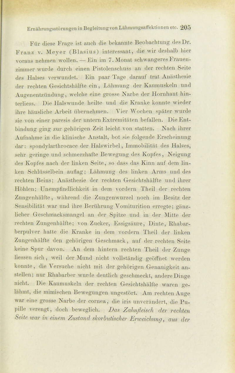 Für diese Frage ist auch die bekannte Beobachtung desDr. Franz v. Meyer (Blasius) interessant, die wir deshalb hier voraus nehmen wollen.-—Ein im 7. Monat schwangeres Frauen- zimmer wurde durch einen Pistolenschuss an der rechten Seite des Halses verwundet. Ein paar Tage darauf trat Anästhesie der rechten Gesichtshälfte ein, Lähmung der Kaumuskeln und Augenentzündung, welche eine grosse Narbe der Hornhaut hin- terliess. Die Halswunde heilte und die Kranke konnte wieder ihre häusliche Arbeit übernehmen. Vier Wochen später wurde sie von einer paresis der untern Extremitäten befallen. Die Ent- bindung ging zur gehörigen Zeit leicht von statten. Nach ihrer Aufnahme in die klinische Anstalt, bot sie folgende Erscheinung dar: spondylarthrocace der Halswirbel, Immobilität des Halses, sehr geringe und schmerzhafte Bewegung des Kopfes, Neigung des Kopfes nach der linken Seite, so dass das Kinn auf dem lin- ken Schlüsselbein auflag; Lähmung des linken Arms und des rechten Beins; Anästhesie der rechten Gesichtshälfte und ihrer Höhlen; Unempfindlichkeit in dem vordem Theil der rechten Zungenhälfte, während die Zungenwurzel noch im Besitz der Sensibilität war und ihre Berührung Vomiturition erregte; gänz- licher Geschmacksmangel an der Spitze und in der Mitte der rechten Zungenhälfte; von Zucker, Essigsäure, Dinte, Rhabar- berpulver hatte die Kranke in dem vordem Theil der linken Zungenhälfte den gehörigen Geschmack, auf der rechten Seite keine Spur davon. An dem hintern rechten Theil der Zunge Hessen sich, weil der Mund nicht vollständig geöffnet werden konnte, die Versuche nicht mit der gehörigen Genauigkeit an- stellen; nur Rhabarber wurde deutlich geschmeckt, andere Dinge nicht. Die Kaumuskeln der rechten Gesichtshälfte waren ge- lähmt, die mimischen Bewegungen ungestört. Am rechten Auge war eine grosse Narbe der cornea, die iris unverändert, die Pu- pille verengt, doch beweglich. Das Zahnfleisch der rechten Seite ivar in einem Zustand skorbutischer Erweichung, aus der
