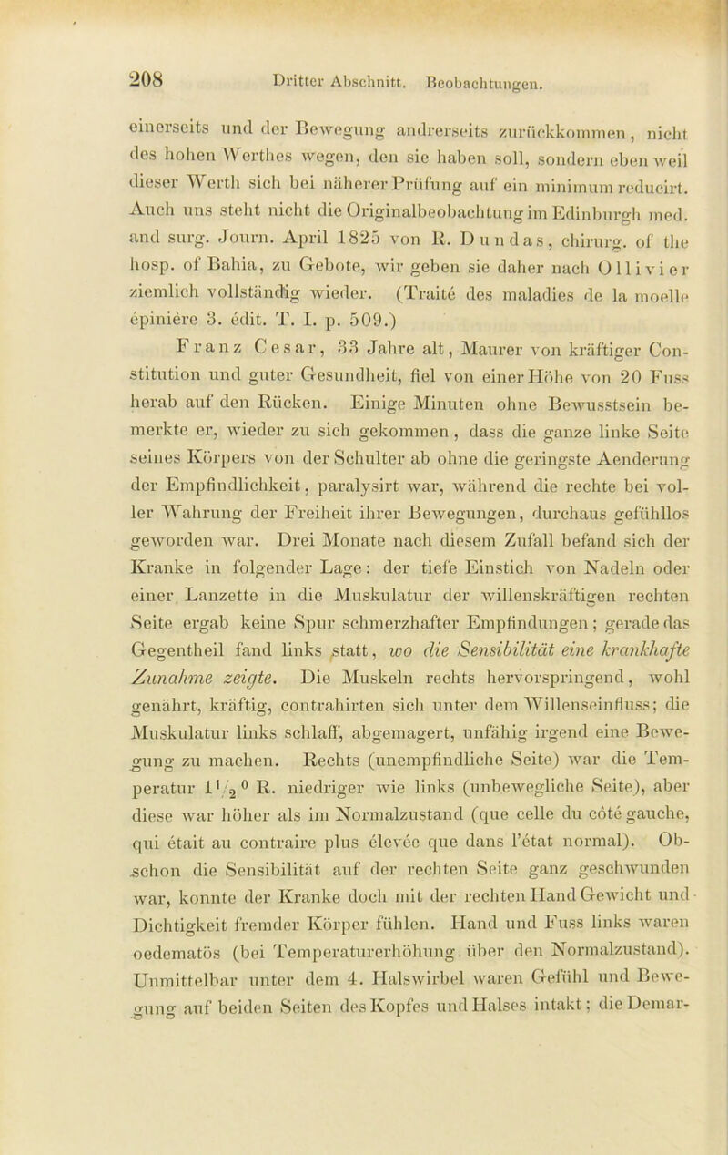 einerseits und der Bewegung andrerseits zurückkommen, nicht des hohen Werthes wegen, den sie haben soll, sondern eben weil dieser Werth sich bei näherer Prüfung auf ein minimum reducirt. Auch uns steht nicht die Originalbeobachtung im Edinburgh med. and surg. Journ. April 1825 von R. Dun das, Chirurg, of the hosp. of Bahia, zu Gebote, wir geben sie daher nach Olli vier ziemlich vollständig wieder. (Traite des maladies de la moelle epiniere 3. edit. T. I. p. 509.) Franz Cesar, 33 Jahre alt, Maurer von kräftiger Con- stitution und guter Gesundheit, fiel von einer Höhe von 20 Fuss herab auf den Rücken. Einige Minuten ohne Bewusstsein be- merkte er, wieder zu sich gekommen , dass die ganze linke Seite seines Körpers von der Schulter ab ohne die geringste Aenderung der Empfindlichkeit, paralysirt war, während die rechte bei vol- ler Wahrung der Freiheit ihrer Bewegungen, durchaus gefühllos geworden war. Drei Monate nach diesem Zufall befand sich der Kranke in folgender Lage: der tiefe Einstich von Nadeln oder einer Lanzette in die Muskulatur der willenskräftigen rechten Seite ergab keine Spur schmerzhafter Empfindungen; gerade das Gegentheil fand links statt, wo die Sensibilität eine krankhafte Zunahme zeigte. Die Muskeln rechts hervorspringend, wohl genährt, kräftig, Contrahirten sich unter dem Willenseinfluss; die Muskulatur links schlaff, abgemagert, unfähig irgend eine Bewe- gung zu machen. Rechts (unempfindliche Seite) war die Tem- peratur 11 2 0 R. niedriger wie links (unbewegliche Seite), aber diese war höher als im Normalzustand (que celle du cötegauche, qui etait au contraire plus elevee que dans l’etat normal). Ob- schon die Sensibilität auf der rechten Seite ganz geschwunden war, konnte der Kranke doch mit der rechten Hand Gewicht und Dichtigkeit fremder Körper fühlen. Hand und Fuss links waren oedematös (bei Temperaturerhöhung über den Normalzustand). Unmittelbar unter dem 4. Halswirbel waren Gefühl und Bewe- gung auf beiden Seiten des Kopfes und Halses intakt; dieDemar-