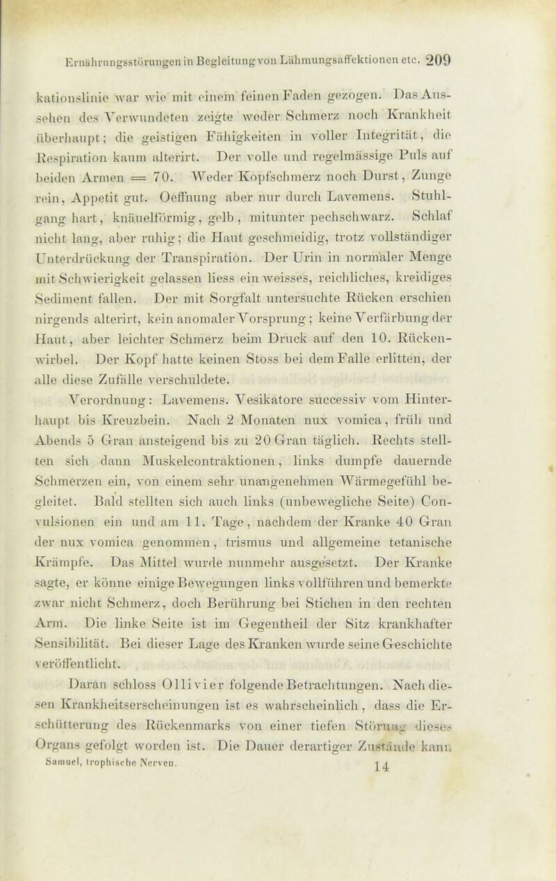 kationslinie war wie mit einem feinen Faden gezogen. Das Aus- sehen des Verwundeten zeigte weder Schmerz noch Krankheit überhaupt; die geistigen Fähigkeiten in voller Integrität, die Respiration kaum alterirt. Der volle und regelmässige Puls auf beiden Armen = 70. Weder Kopfschmerz noch Durst, Zunge rein, Appetit gut. Oeffnung aber nur durch Lavemens. Stuhl- gang hart, knäuelförmig, gelb , mitunter pechschwarz. Schlaf nicht lang, aber ruhig; die Haut geschmeidig, trotz vollständiger Unterdrückung der Transpiration. Der Urin in normaler Menge mit Schwierigkeit gelassen liess ein weisses, reichliches, kreidiges Sediment fallen. Der mit Sorgfalt untersuchte Rücken erschien nirgends alterirt, kein anomaler Vorsprung; keine Verfärbung der Haut, aber leichter Schmerz beim Druck auf den 10. Rücken- wirbel. Der Kopf hatte keinen Stoss bei dem Falle erlitten, der alle diese Zufälle verschuldete. Verordnung: Lavemens. Vesikatore successiv vom Hinter- haupt bis Kreuzbein. Nach 2 Monaten nux vomica, früh und Abends 5 Gran ansteigend bis zu 20 Gran täglich. Rechts stell- ten sich dann Muskelcontraktionen, links dumpfe dauernde Schmerzen ein, von einem sehr unangenehmen Wärmegefühl be- gleitet. Bald stellten sich auch links (unbewegliche Seite) Con- vulsionen ein und am 11. Tage, nachdem der Kranke 40 Gran der nux vomica genommen , trismus und allgemeine tetanisehe Krämpfe. Das Mittel wurde nunmehr ausgesetzt. Der Kranke sagte, er könne einige Bewegungen links vollführen und bemerkte zwar nicht Schmerz, doch Berührung bei Stichen in den rechten Arm. Die linke Seite ist im Gegentheil der Sitz krankhafter Sensibilität. Bei dieser Lage des Kranken wurde seine Geschichte veröffentlicht. Daran schloss Ollivier folgende Betrachtungen. Nach die- sen Krankheitserscheinungen ist es wahrscheinlich, dass die Er- schütterung des Rückenmarks von einer tiefen Störung diese- Organs gefolgt worden ist. Die Dauer derartiger Zustände kann Samuel, irophische Nerven. i n