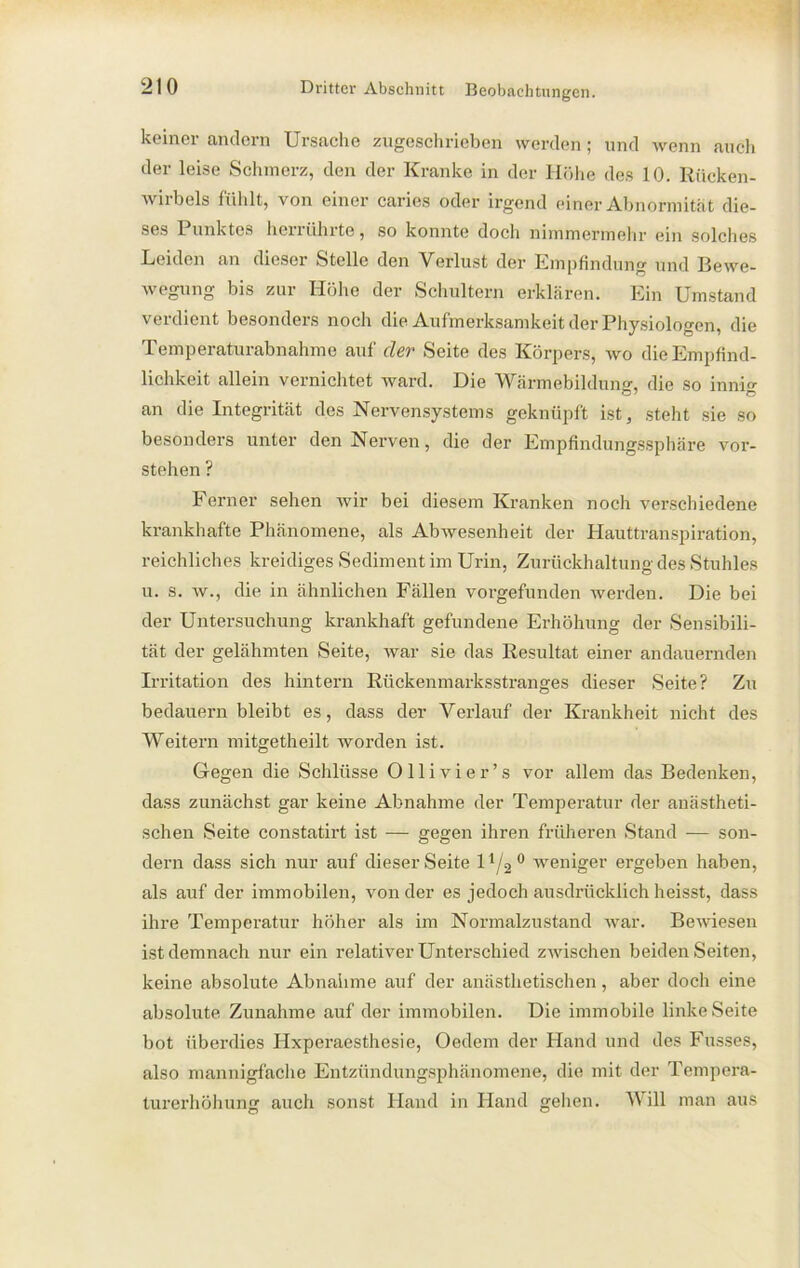 keiner andern Ursache zugeschrieben werden; und wenn auch der leise Schmerz, den der Kranke in der Höhe des 10. Rücken- wirbels fühlt, von einer caries oder irgend einer Abnormität die- ses Punktes herrührte, so konnte doch nimmermehr ein solches Leiden an dieser Stelle den Verlust der Empfindung und Bewe- wegung bis zur Höhe der Schultern erklären. Ein Umstand verdient besonders noch die Aufmerksamkeit der Physiologen, die Temperaturabnahme auf der Seite des Körpers, wo die Empfind- lichkeit allein vernichtet ward. Die Wärmebildung, die so innig an die Integrität des Nervensystems geknüpft ist, steht sie so besonders unter den Nerven, die der Empfindungssphäre vor- stehen ? Ferner sehen wir bei diesem Kranken noch verschiedene krankhafte Phänomene, als Abwesenheit der Hauttranspiration, reichliches kreidiges Sediment im Urin, Zurückhaltung des Stuhles u. s. av., die in ähnlichen Fällen vorgefunden werden. Die bei der Untersuchung krankhaft gefundene Erhöhung der Sensibili- tät der gelähmten Seite, Avar sie das Resultat einer andauernden Irritation des hintern Rückenmarksstranges dieser Seite? Zu bedauern bleibt es, dass der Verlauf der Krankheit nicht des Weitern mitgetheilt Avorden ist. Gegen die Schlüsse Ollivier’s vor allem das Bedenken, dass zunächst gar keine Abnahme der Temperatur der anästheti- schen Seite constatirt ist ■— gegen ihren früheren Stand — son- dern dass sich nur auf dieser Seite 11/2 0 weniger ergeben haben, als auf der immobilen, von der es jedoch ausdrücklich heisst, dass ihre Temperatur höher als im Normalzustand war. Bewiesen ist demnach nur ein relativer Unterschied zAvischen beiden Seiten, keine absolute Abnahme auf der anästhetischen, aber doch eine absolute Zunahme auf der immobilen. Die immobile linke Seite bot überdies Hxperaesthesie, Oedem der Hand und des Fasses, also mannigfache Entzündungsphänomene, die mit der Tempera- turerhöhung auch sonst Hand in Hand gehen. Will man aus