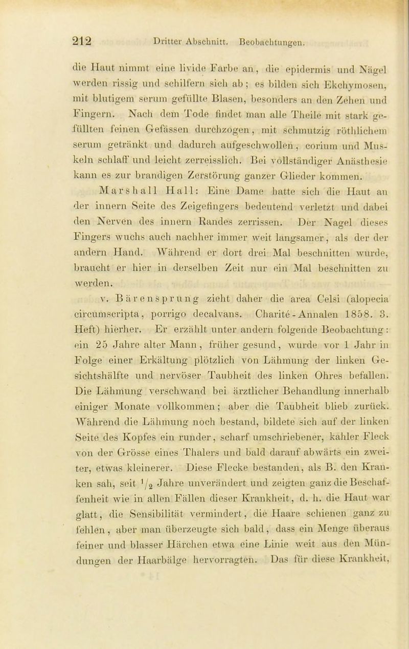 die Haut nimmt eine livide Farbe an, die epidermis und Nägel werden rissig und schilfern sich ab; es bilden sich Ekchyrnosen, mit blutigem serum gefüllte Blasen, besonders an den Zehen und Fingern. Nach dem Tode findet man alle Theile mit stark ge- füllten feinen Gefässen durchzogen, mit schmutzig röthlichem serum getränkt und dadurch aufgeschwollen, corium und Mus- keln schlaff' und leicht zerreisslich. Bei vollständiger Anästhesie kann es zur brandigen Zerstörung ganzer Glieder kommen. Mars ha 11 Hall: Eine Dame hatte sich die Haut an der innern Seite des Zeigefingers bedeutend verletzt und dabei den Nerven des innern Randes zerrissen. Der Nagel dieses Fingers wuchs auch nachher immer weit langsamer, als der der andern Hand. Während er dort drei Mal beschnitten wurde, braucht er hier in derselben Zeit nur ein Mal beschnitten zu werden. v. Bärensprung zieht daher die area Celsi (alopecia circumscripta, porrigo decalvans. Charite - Annalen 1858. 3. Heft) hierher. Er erzählt unter andern folgende Beobachtung: ein 25 Jahre alter Mann, früher gesund, wurde vor 1 Jahr in Folge einer Erkältung plötzlich von Lähmung der linken Ge- sichtshälfte und nervöser Taubheit des linken Ohres befallen. Die Lähmung verschwand bei ärztlicher Behandlung innerhalb einiger Monate vollkommen; aber die Taubheit blieb zurück. Während die Lähmung noch bestand, bildete sich auf der linken Seite des Kopfes ein runder, scharf umschriebener, kahler Fleck von der Grösse eines Thalers und bald darauf abwärts ein zwei- ter, etwas kleinerer. Diese Flecke bestanden, als B. den Kran- ken sah, seit '/2 Jahre unverändert und zeigten ganz die Beschaf- fenheit wie in allen Fällen dieser Krankheit, d. h. die Haut war glatt, die Sensibilität vermindert, die Haare schienen ganz zu fehlen, aber man überzeugte sich bald, dass ein Menge überaus feiner und blasser Härchen etwa eine Linie weit aus den Mün- dungen der Haarbälge hervorragten. Das für diese Krankheit,