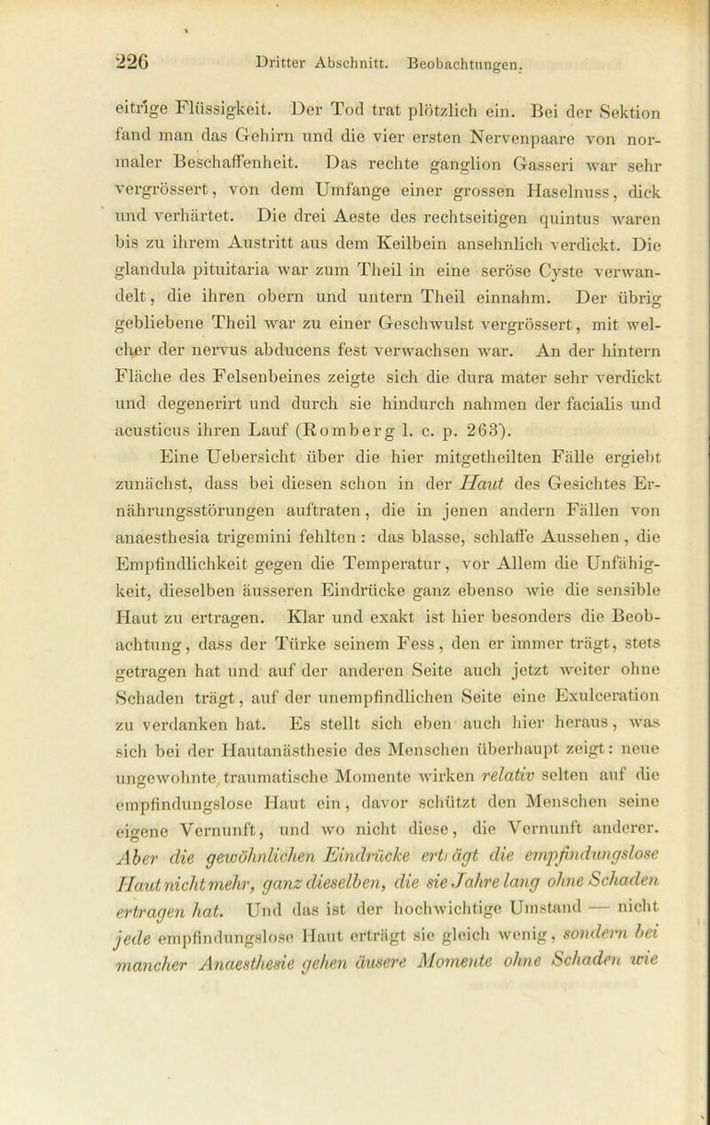 eitrige Flüssigkeit. Der Tod trat plötzlich ein. Bei der Sektion fand man das Gehirn und die vier ersten Nervenpaare von nor- maler Beschaffenheit. Das rechte ganglion Gasseri war sehr vergrössert, von dem Umfange einer grossen Haselnuss, dick und verhärtet. Die drei Aeste des rechtseitigen quintus waren bis zu ihrem Austritt aus dem Keilbein ansehnlich verdickt. Die glandula pituitaria war zum Theil in eine seröse Cyste verwan- delt , die ihren obern und untern Theil einnahm. Der übrio- gebliebene Theil war zu einer Geschwulst vergrössert, mit wel- cher der nervus abducens fest verwachsen war. An der hintern Fläche des Felsenbeines zeigte sich die dura mater sehr verdickt und degenerirt und durch sie hindurch nahmen der facialis und acusticus ihren Lauf (Romberg 1. c. p. 263). Eine Uebersicht über die hier mitgetheilten Fälle ergiebt zunächst, dass bei diesen schon in der Haut des Gesichtes Er- nährungsstörungen auftraten, die in jenen andern Fällen von anaesthesia trigemini fehlten : das blasse, schlaffe Aussehen , die Empfindlichkeit gegen die Temperatur, vor Allem die Unfähig- keit, dieselben äusseren Eindrücke ganz ebenso wie die sensible Haut zu ertragen. Klar und exakt ist hier besonders die Beob- achtung, dass der Türke seinem Fess, den er immer trägt, stets getragen hat und auf der anderen Seite auch jetzt weiter ohne Schaden trägt, aiif der unempfindlichen Seite eine Exulceration zu verdanken hat. Es stellt sich eben auch hier heraus, was sich bei der Hautanästhesie des Menschen überhaupt zeigt: neue ungewohnte traumatische Momente wirken relativ selten auf die empfindungslose Haut ein, davor schützt den Menschen seine eigene Vernunft, und wo nicht diese, die Vernunft anderer. Aber die gewähnlichen Eindrücke ertiägt die empfindungslose Haut nicht mehr, ganz dieselben, die sie Jahrelang ohne Schaden ertragen hat. Und das ist der hochwichtige Umstand — nicht jede empfindungslose Haut erträgt sie gleich wenig, sondern bei mancher Anacsthesie gehen äusere Momente ohne Schaden wie