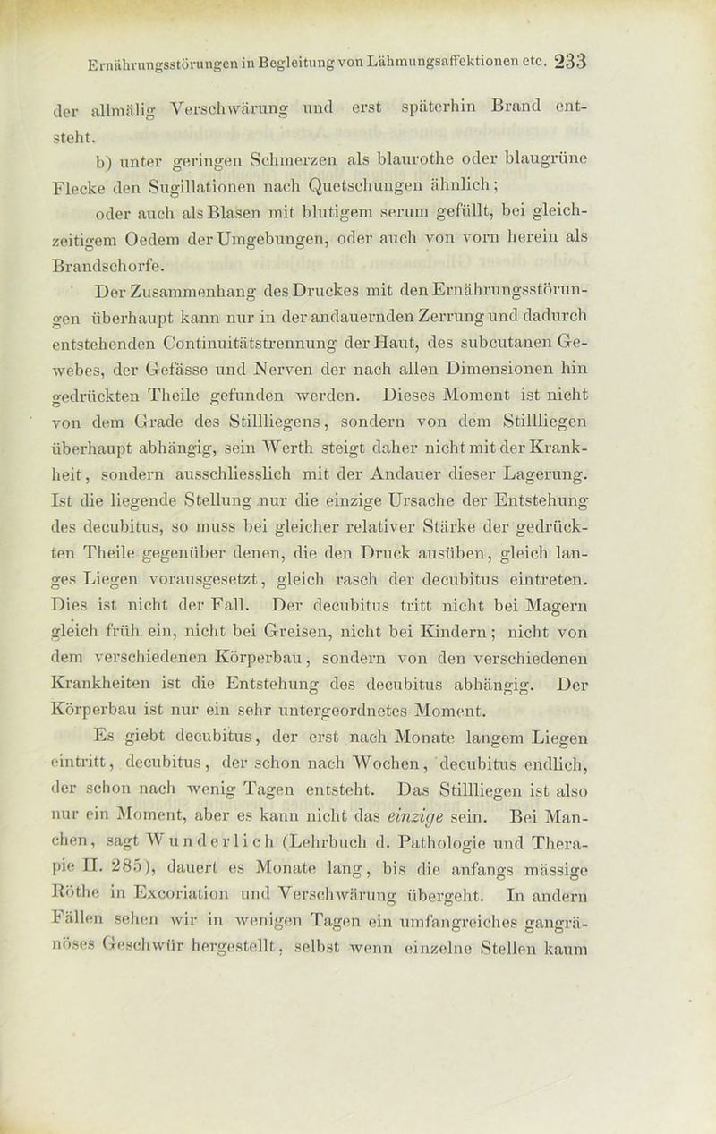 c]er allmiilig Verschwärung und erst späterhin Brand ent- steht. b) unter geringen Schmerzen als blaurothe oder blaugrüne Flecke den Sugillationen nach Quetschungen ähnlich; oder auch als Blasen mit blutigem serum gefüllt, bei gleich- zeitigem Oedem der Umgebungen, oder auch von vorn herein als Brandschorfe. Der Zusammenhang des Druckes mit den Ernährungsstörun- gen überhaupt kann nur in der andauernden Zerrung und dadurch entstehenden Continuitätstrennung der Haut, des subcutanen Ge- webes, der Gefässe und Nerven der nach allen Dimensionen hin gedrückten Theile gefunden werden. Dieses Moment ist nicht von dem Grade des Stillliegens, sondern von dem Stillliegen überhaupt abhängig, sein Werth steigt daher nicht mit der Krank- heit , sondern ausschliesslich mit der Andauer dieser Lagerung. Ist die liegende Stellung nur die einzige Ursache der Entstehung des decubitus, so muss bei gleicher relativer Stärke der gedrück- ten Theile gegenüber denen, die den Druck ausüben, gleich lan- ges Liegen vorausgesetzt, gleich rasch der decubitus eintreten. Dies ist nicht der Fall. Der decubitus tritt nicht bei Magern gleich früh ein, nicht bei Greisen, nicht bei Kindern; nicht von dem verschiedenen Körperbau, sondern von den verschiedenen Krankheiten ist die Entstehung des decubitus abhängig. Der Körperbau ist nur ein sehr untergeordnetes Moment. Es giebt decubitus, der erst nach Monate langem Liegen eintritt, decubitus, der schon nach Wochen, decubitus endlich, der schon nach wenig Tagen entsteht. Das Stillliegen ist also nur ein Moment, aber es kann nicht das einzige sein. Bei Man- chen, sagt \Y und erlich (Lehrbuch d. Pathologie und Thera- pie II. 285), dauert es Monate lang, bis die anfangs massige Iiöthe in Excoriation und Verschwärung übergeht. In andern Fällen sehen wir in wenigen Tagen (du umfangreiches gangrä- nöses Geschwür hergestellt, selbst wenn einzelne Stellen kaum