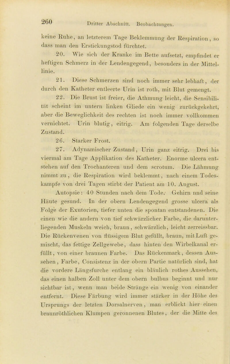 keine Ruhe, an letzterem Tage Beklemmung der Respiration, so dass man den Erstickungstod fürchtet. 20. Wie sich der Kranke im Bette aufsetzt, empfindet er heftigen Schmerz in der Lendengegend, besonders in der Mittel- linie. 21. Diese Schmerzen sind noch immer sehr lebhaft, der durch den Katheter entleerte Urin ist roth, mit Blut gemengt. 22. Die Brust ist freier, die Athmung leicht, die Sensibili- tät scheint im untern linken Grliede ein wenig zurückgekehrt, aber die Beweglichkeit des rechten ist noch immer vollkommen vernichtet. Urin blutig, eitrig. Am folgenden Tage derselbe Zustand. 26. Starker Frost. 27. Adynamischer Zustand, Urin ganz eitrig. Drei bis viermal am Tage Applikation des Katheter. Enorme ulcera ent- stehen auf den Trochanteren und dem scrotum. Die Lähmung nimmt zu, die Respiration wird beklemmt, nach einem Todes- kampfe von drei Tagen stirbt der Patient am 10. August. Autopsie: 40 Stunden nach dem Tode. Gehirn nnd seine Häute gesund. In der obern Lendengegend grosse ulcera als Folge der Exutorien, tiefer unten die spontan entstandenen. Die einen wie die andern von tief schwärzlicher Farbe, die darunter- liegenden Muskeln weich, braun, schwärzlich, leicht zerreissbar. Die Rückenvenen von flüssigem Blut gefüllt, braun, mit Luft ge- mischt, das fettige Zellgewebe, dass hinten den Wirbelkanal er- füllt, von einer braunen Farbe. Das Rückenmark, dessen Aus- sehen, Farbe, Consistenz in der obern Partie natürlich sind, hat die vordere Längsfurche entlang ein bläulich rothes Aussehen, das einen halben Zoll unter dem obern bulbus beginnt und nur sichtbar ist, wenn man beide Stränge ein wenig von einander entfernt. Diese Färbung wird immer stärker in der Höhe des Ursprungs der letzten Dorsalnerven, man erblickt hier einen braunröthlichen Klumpen geronnenen Blutes, der die Mitte des