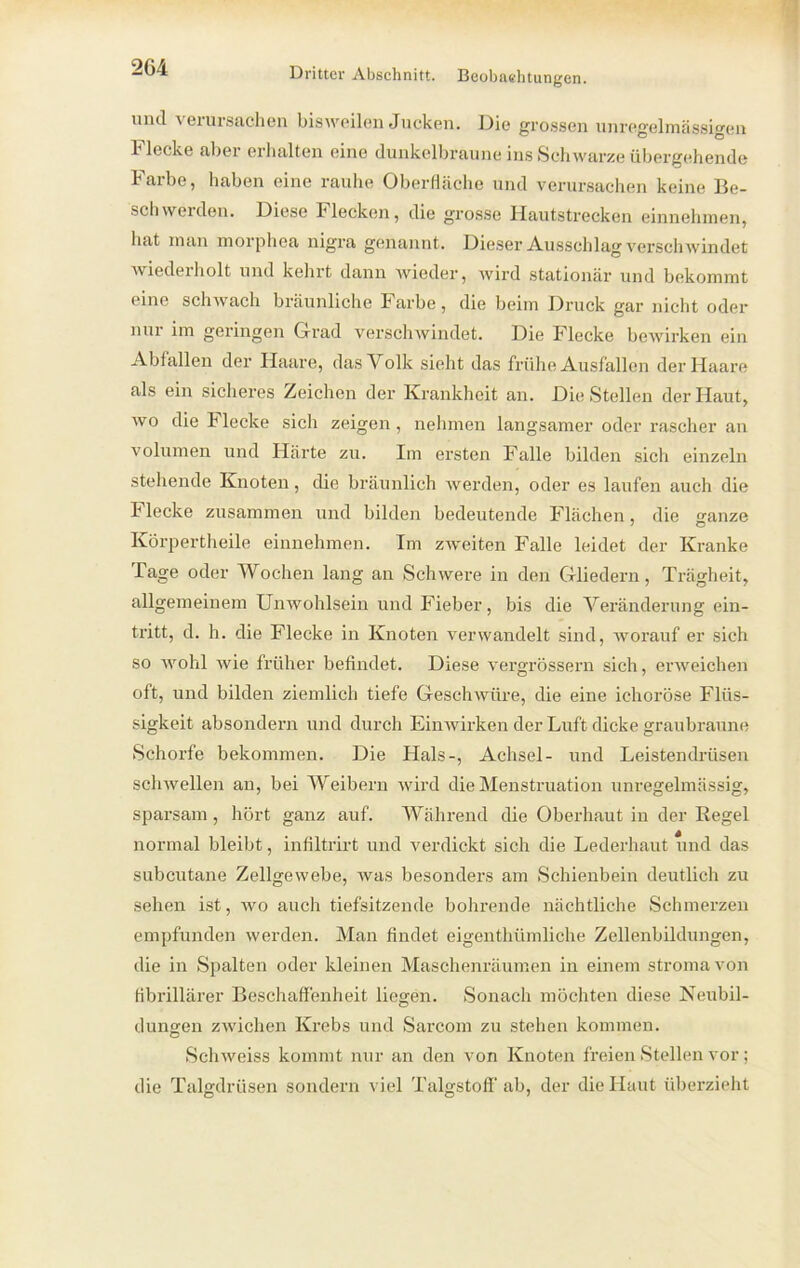und verursachen bisweilen Jucken. Die grossen unregelmässigen Flecke aber erhalten eine dunkelbraune ins Schwarze übergehende Farbe, haben eine rauhe Oberfläche und verursachen keine Be- schweiden. Diese Flecken, die grosse Hautstrecken einnehmen, hat man morphea nigra genannt. Dieser Ausschlag verschwindet wiedeiholt und kehrt dann wieder, wird stationär und bekommt eine schwach bräunliche Farbe, die beim Druck gar nicht oder nur im geringen G-rad verschwindet. Die Flecke bewirken ein Abfallen der Haare, das Volk sieht das frühe Ausfallen der Haare als ein sicheres Zeichen der Krankheit an. Die Stellen der Haut, wo die Flecke sich zeigen , nehmen langsamer oder rascher an Volumen und Härte zu. Im ersten Falle bilden sich einzeln stehende Knoten, die bräunlich werden, oder es laufen auch die Flecke zusammen und bilden bedeutende Flächen, die ganze Körpertheile einnehmen. Im zweiten Falle leidet der Kranke Tage oder Wochen lang an Schwere in den Gliedern, Trägheit, allgemeinem Unwohlsein und Fieber, bis die Veränderung ein- tritt, d. h. die Flecke in Knoten verwandelt sind, worauf er sich so wohl wie früher befindet. Diese vergrössern sich, erweichen oft, und bilden ziemlich tiefe Geschwüre, die eine ichoröse Flüs- sigkeit absondern und durch Einwirken der Luft dicke graubraune Schorfe bekommen. Die Hals-, Achsel- und Leistendrüsen schwellen an, bei Weibern wird die Menstruation unregelmässig, sparsam , hört ganz auf. Während die Oberhaut in der Regel normal bleibt, infiltrirt und verdickt sich die Lederhaut und das subcutane Zellgewebe, was besonders am Schienbein deutlich zu sehen ist, wo auch tiefsitzende bohrende nächtliche Schmerzen empfunden werden. Man findet eigenthümliche Zellenbildungen, die in Spalten oder kleinen Maschenräumen in einem stroma von fibrillärer Beschaffenheit liegen. Sonach möchten diese Neubil- dungen zwichen Krebs und Sarcom zu stehen kommen. Schweiss kommt nur an den von Knoten freien Stellen vor; die Talgdrüsen sondern viel Talgstoff-ab, der die Haut überzieht