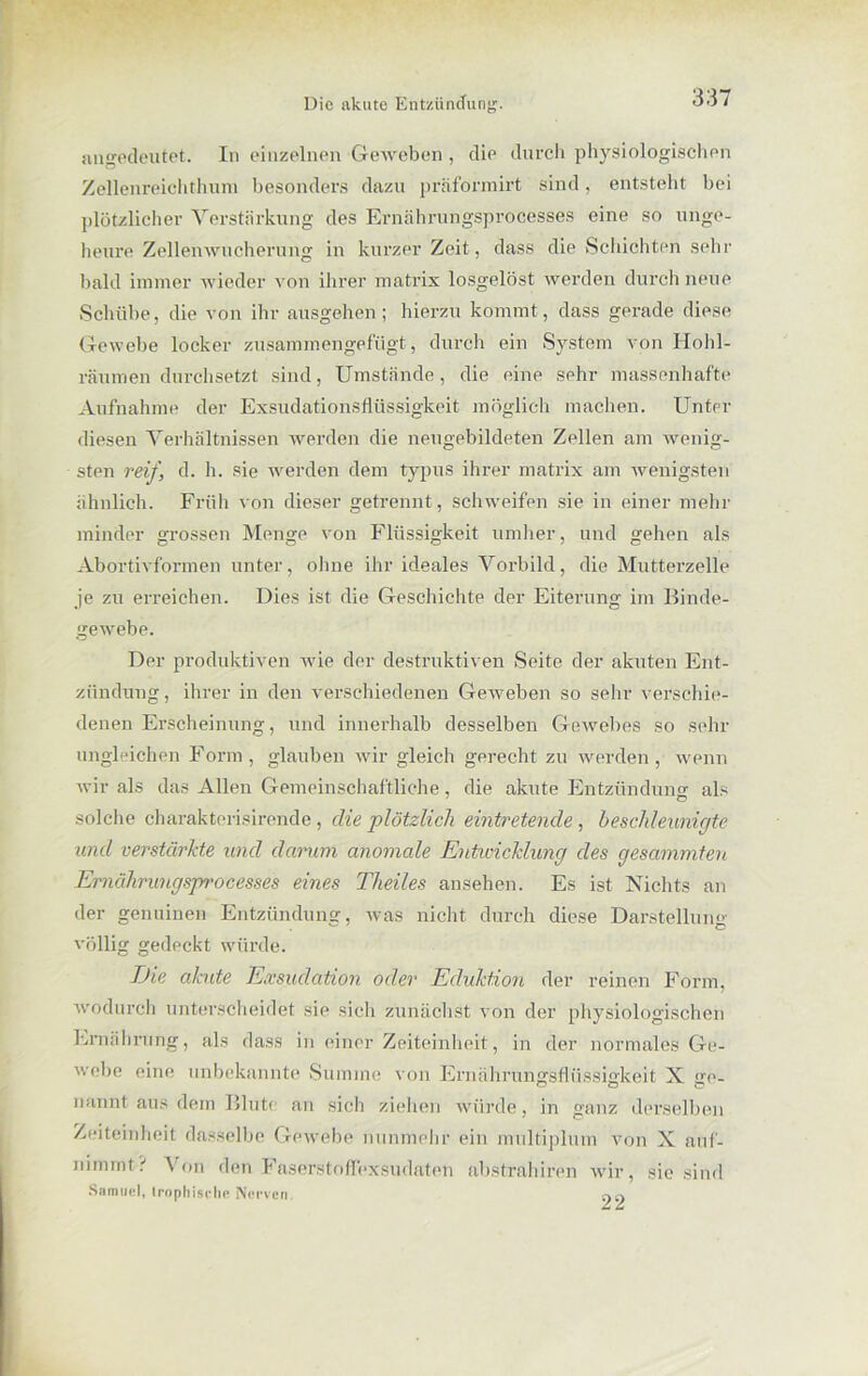angedeutet. In einzelnen Geweben , die durch physiologischen Zellenreichthum besonders dazu präformirt sind, entsteht hei plötzlicher Verstärkung des Ernährungsprocesses eine so unge- heure Zellenwucherung in kurzer Zeit, dass die Schichten sehr bald immer wieder von ihrer matrix losgelöst werden durch neue Schübe, die von ihr ausgehen; hierzu kommt, dass gerade diese Gewebe locker zusammengefügt, durch ein System von Hohl- räumen durchsetzt sind, Umstände, die eine sehr massenhafte Aufnahme der Exsudationsflüssigkeit möglich machen. Unter diesen Verhältnissen werden die neugebildeten Zellen am wenig- sten reif, d. h. sie werden dem typus ihrer matrix am wenigsten ähnlich. Früh von dieser getrennt, schweifen sie in einer mehr minder grossen Monge von Flüssigkeit umher, und gehen als Abortivformen unter, ohne ihr ideales Vorbild, die Mutterzelle je zu erreichen. Dies ist die Geschichte der Eiterung im Binde- gewebe. Der produktiven wie der destruktiven Seite der akuten Ent- zündung, ihrer in den verschiedenen Geweben so sehr verschie- denen Erscheinung, und innerhalb desselben Gewebes so sehr ungleichen Form, glauben wir gleich gerecht zu werden, wenn wir als das Allen Gemeinschaftliche, die akute Entzündung als solche charakterisirende , die plötzlich eintretende , beschleunigte und verstärkte und darum anomale Entwicklung des gesummten Ernährungsprocesses eines Theiles ansehen. Es ist Nichts an der genuinen Entzündung, was nicht durch diese Darstellung völlig gedeckt würde. Eie akute Exsudation oder Eduktion der reinen Form, wodurch unterscheidet sie sich zunächst von der physiologischen Ernährung, als dass in einer Zeiteinheit, in der normales Ge- webe eine unbekannte Summe von Ernährungsflüssigkeit X ge- nannt aus dem Blute an sich ziehen würde, in ganz derselben Zeiteinheit dasselbe Gewebe nunmehr ein multiplum von X auf- nimmt Von den Faserstofl'exsudaten abstrahiren wir, sie sind Samuel, Irophisehe Nerven