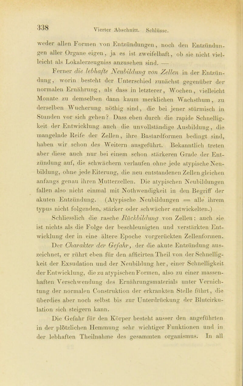 weder allen Formen von Entzündungen , noch den Entzündun- gen aller Organe eigen, ja es ist zweifelhaft, ob sie nicht viel- leicht als Lokalerzeugniss anzusehen sind. — Ferner die lebhafte Neubildung von Zellen in der Entzün- dung, worin bestellt der Unterschied zunächst gegenüber der normalen Ernährung, als dass in letzterer, Wochen, vielleicht Monate zu demselben dann kaum merklichen Wachsthum , zu derselben W ueherung nöthig sind, die bei jener stürmisch in Stunden vor sich gehen? Dass eben durch die rapide Schnellig- keit der Entwicklung auch die unvollständige Ausbildung, die mangelnde Reife der Zellen , ihre Bastardformen bedingt sind, haben wir schon des Weitern ausgeführt. Bekanntlich treten aber diese auch nur bei einem schon stärkeren Grade der Ent- zündung auf, die schwachem verlaufen ohne jede atypische Neu- bildung, ohne jede Eiterung, die neu entstandenen Zellen gleichen anfangs genau ihren Mutterzellen. Die atypischen Neubildungen fallen also nicht einmal mit Nothwendigkeit in den Begriff' der akuten Entzündung. (Atypische Neubildungen = alle ihrem typus nicht folgenden, stärker oder schwächer entwickelten.) Schliesslich die rasche Rückbildung von Zellen; auch sie ist nichts als die Folge der beschleunigten und verstärkten Ent- wicklung der in eine ältere Epoche vorgerückten Zellenformen. Der Charakter der Gefahr, der die akute Entzündung aus- zeichnet, er rührt eben für den afficirten Theil von der Schnellig- keit der Exsudation und der Neubildung her, einer Schnelligkeit der Entwicklung, die zu atypischen Formen, also zu einer massen- haften Verschwendung des Ernährungsmaterials unter Vernich- tung der normalen Construktion der erkrankten Stelle führt, die überdies aber noch selbst bis zur Unterdrückung der Blutcirku- lation sich steigern kann. Die Gefahr für den Körper besteht ausser den angeführten in der plötzlichen Hemmung sehr wichtiger Funktionen und in der lebhaften Theilnahme des gesammten Organismus. In all