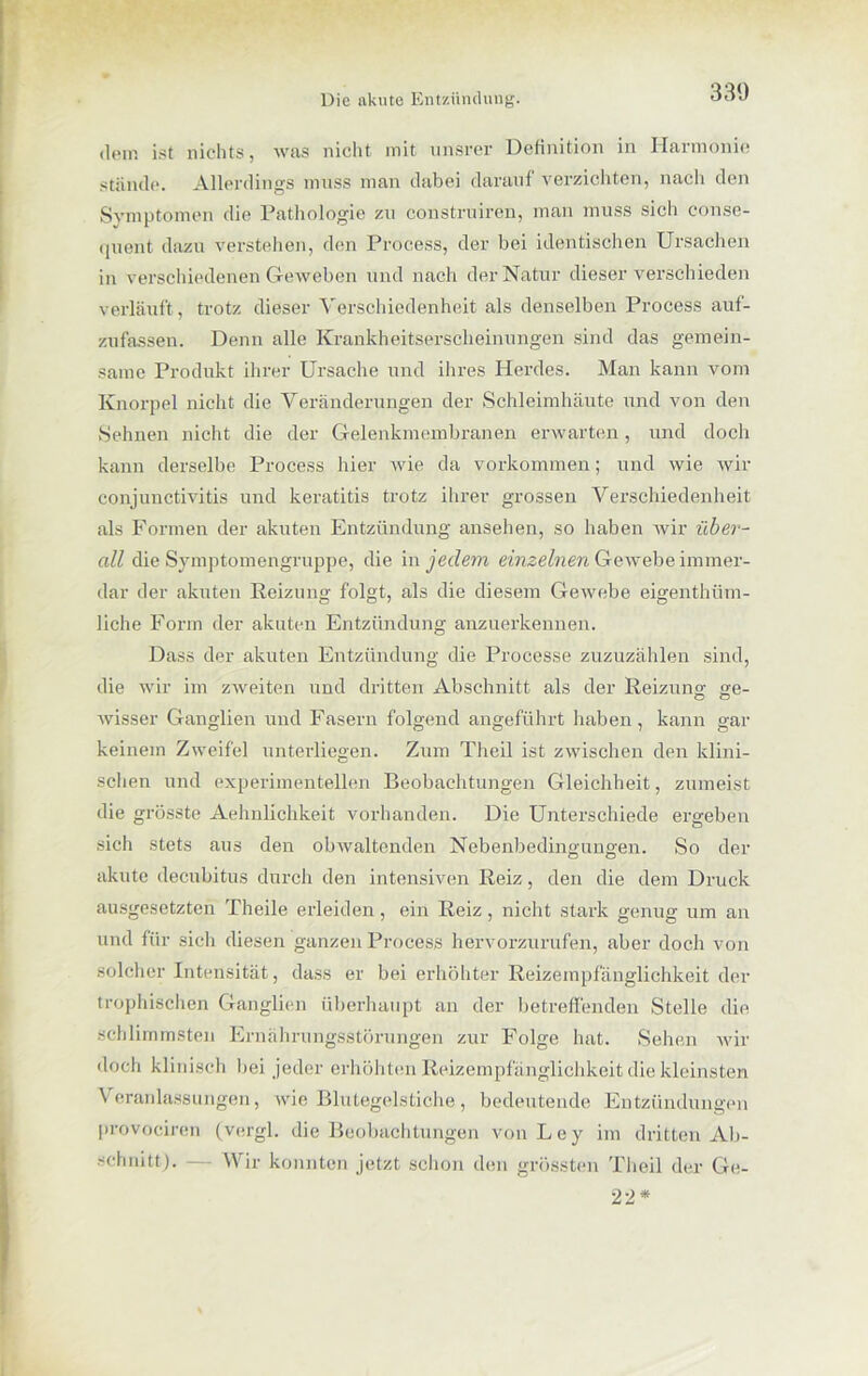 330 dt'in ist nichts, was nicht mit unsrer Definition in Harmonie stiinde. Allerdings muss man dabei darauf verzichten, nach den Symptomen die Pathologie zu construiren, man muss sich conse- quent dazu verstehen, den Process, der bei identischen Ursachen in verschiedenen Geweben und nach der Natur dieser verschieden verläuft , trotz dieser Verschiedenheit als denselben Process auf- zufassen. Denn alle Krankheitserscheinungen sind das gemein- same Produkt ihrer Ursache und ihres Herdes. Man kann vom Knorpel nicht die Veränderungen der Schleimhäute und von den Sehnen nicht die der Gelenkmembranen erwarten, und doch kann derselbe Process hier wie da Vorkommen; und wie wir Conjunctivitis und keratitis trotz ihrer grossen Verschiedenheit als Formen der akuten Entzündung ansehen, so haben wir über- all die Symptomengruppe, die in jedem einzelnen Gewebe immer- dar der akuten Reizung folgt, als die diesem Gewebe eigenthüm- liche Form der akuten Entzündung anzuerkennen. Dass der akuten Entzündung die Processe zuzuzählen sind, die wir im zAveiten und dritten Abschnitt als der Reizung ge- wisser Ganglien und Fasern folgend angeführt haben, kann gar keinem Zweifel unterliegen. Zum Theil ist zwischen den klini- schen und experimentellen Beobachtungen Gleichheit, zumeist die grösste Aehnlichkeit vorhanden. Die Unterschiede ergeben sich stets aus den obwaltenden Nebenbedingungen. So der akute decubitus durch den intensiven Reiz, den die dem Druck ausgesetzten Theile erleiden, ein Reiz, nicht stark genug um an und für sich diesen ganzen Process hervorzurufen, aber doch von solcher Intensität, dass er bei erhöhter Reizempfänglichkeit der trophischen Ganglien überhaupt an der betreffenden Stelle die schlimmsten Ernährungsstörungen zur Folge hat. Sehen wir doch klinisch bei jeder erhöhten Reizempfänglichkeit die kleinsten Veranlassungen, wie Blutegelstiche, bedeutende Entzündungen provociren (vergl. die Beobachtungen von Ley im dritten Ab- schnitt). — Wir konnten jetzt schon den grössten Theil der Ge- 22 *