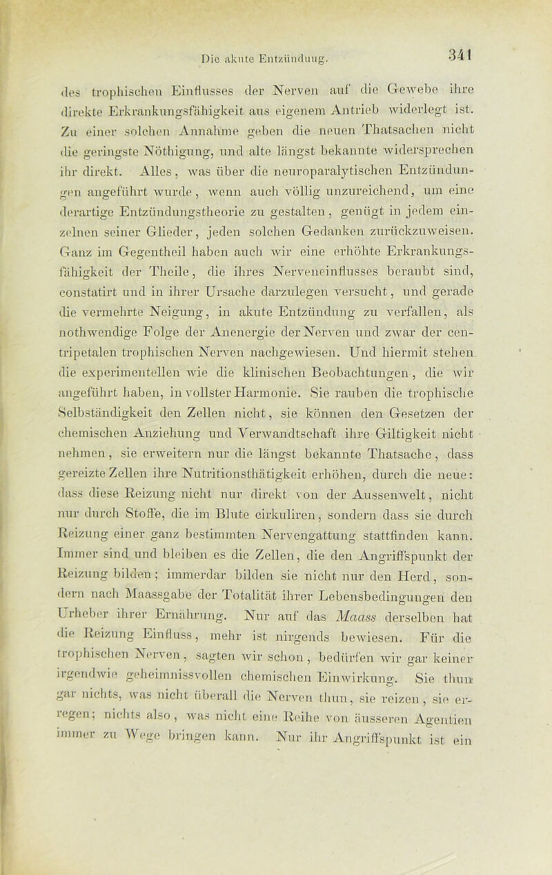 34! des trophischen Einflusses der Nerven auf die Gewebe ihre direkte Erkrankungsfähigkeit ans eigenem Antrieb widerlegt ist. Zu einer solchen Annahme geben die neuen Thatsachen nicht die geringste Nöthigung, und alte längst bekannte widersprechen ihr direkt. Alles, was über die neuroparalytischen Entzündun- gen angeführt wurde, wenn auch völlig unzureichend, um eine derartige Entzündungstheorie zu gestalten, genügt in jedem ein- zelnen seiner Glieder, jeden solchen Gedanken zurückzu weisen. Ganz im Gegentheil haben auch wir eine erhöhte Erkrankungs- fähigkeit der Theile, die ihres Nerveneinflusses beraubt sind, constatirt und in ihrer Ursache darzulegen versucht, und gerade die vermehrte Neigung, in akute Entzündung zu verfallen, als nothwendige Folge der Anenergie der Nerven und zwar der cen- tripetalen trophischen Nerven nachgewiesen. Und hiermit stehen die experimentellen wie die klinischen Beobachtungen , die Avir angeführt haben, in vollster Harmonie. Sie rauben die trophische Selbständigkeit den Zellen nicht, sie können den Gesetzen der chemischen Anziehung und Verwandtschaft ihre Giltigkeit nicht nehmen, sie erweitern nur die längst bekannte Thatsache, dass gereizte Zellen ihre Nutritionsthätigkeit erhöhen, durch die neue: dass diese Reizung nicht nur direkt von der AussenAvelt, nicht nur durch Stoffe, die im Blute cirkuliren, sondern dass sie durch Reizung einer ganz bestimmten Nervengattung stattfinden kann. Immer sind und bleiben es die Zellen, die den Angriffspunkt der Reizung bilden; immerdar bilden sie nicht nur den Herd, son- dern nach Maassgabe der .Totalität ihrer Bebensbedingun°-en den Urheber ihrer Ernährung. Nur auf das Maass derselben hat die Reizung Einfluss, mehr ist nirgends beAviesen. Für die trophischen Nerven, sagten Avir schon, bedürfen Avir »ar keiner irgendAvie geheiinnissvollen chemischen Einwirkung. Sie thuui gai nichts, was nicht (iberall die Nerven thuu, sie reizen, sie er- legen; nichts also, Avas nicht eine Reihe von äusseren Agenden immer zu Wege bringen kann. Nur ihr Angriffspunkt ist ein