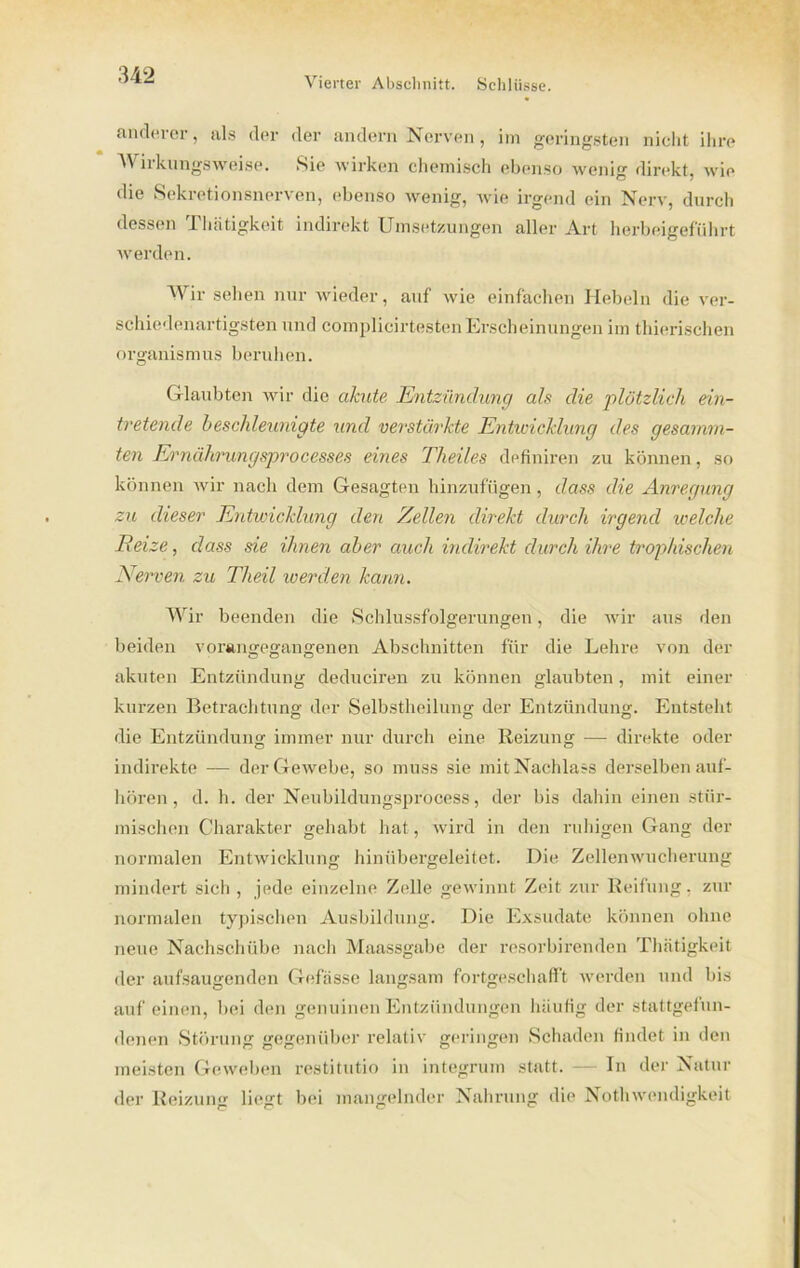 Vierter Abschnitt. Schlüsse. anderer, als der der andern Nerven, im geringsten nicht ihre 'Wirkungsweise. Sie wirken chemisch ebenso wenig direkt, wie die Sekretionsnerven, ebenso wenig, wie irgend ein Nerv, durch dessen Thätigkeit indirekt Umsetzungen aller Art herbeigeführt werden. Wir sehen nur wieder, auf wie einfachen Hebeln die ver- schiedenartigsten und complicirtesten Erscheinungen im thierisclien Organismus beruhen. Glaubten wir die akute Entzündung als die plötzlich ein- tretende beschleunigte und verstärkte Entwicklung des gesarnrn- ten Ei'nährungsprocesses eines Theiles definiren zu können, so können wir nach dem Gesagten hinzufügen, dass die Anregung zu dieser Entwicklung den Zellen direkt durch irgend welche Reize, dass sie ihnen aber auch indirekt durch ihre trophischen Nerven zu Theil werden kann. Wir beenden die Schlussfolgerungen, die wir aus den beiden vorangegangenen Abschnitten für die Lehre von der akuten Entzündung deduciren zu können glaubten, mit einer kurzen Betrachtung der Selbstheilung der Entzündung. Entsteht die Entzündung immer nur durch eine Reizung — direkte oder indirekte — der Gewebe, so muss sie mit Nachlass derselben auf- hören , d. h. der Neubildungsprocess, der bis dahin einen stür- mischen Charakter gehabt hat, wird in den ruhigen Gang der normalen Entwicklung hinübergeleitet. Die Zellenwucherung mindert sich , jede einzelne Zelle gewinnt Zeit zur Reifung, zur normalen typischen Ausbildung. Die Exsudate können ohne neue Nachschübe nach Maassgabe der resorbirenden Thätigkeit der aufsaugenden Gefässe langsam fortgeschafft werden und bis auf einen, bei den genuinen Entzündungen häufig der stattgefun- denen Störung gegenüber relativ geringen Schaden findet in den meisten Geweben restitutio in integrum statt. — In der Natur der Reizung liegt bei mangelnder Nahrung die Nothwendigkeit