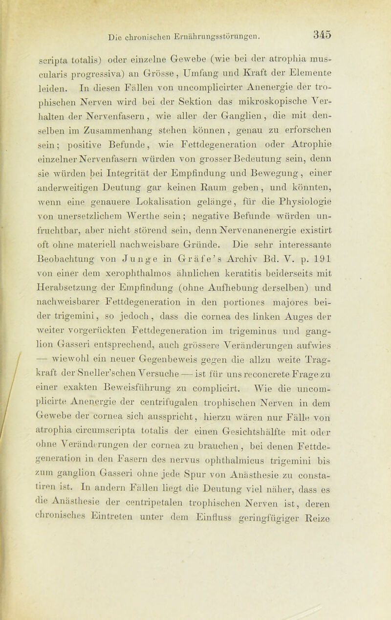 scripta totalis) oder einzelne Gewebe (wie bei der atrophia raus- cularis progressiva) an Grösse, Umfang und Kraft der Elemente leiden. In diesen Fällen von uncomplicirter Anenergie der tro- phischen Nerven wird bei der Sektion das mikroskopische Ver- halten der Nervenfasern, wie aller der Ganglien, die mit den- selben im Zusammenhang stehen können , genau zu erforschen sein; positive Befunde, wie Fettdegeneration oder Atrophie einzelner Nervenfasern würden von grosser Bedeutung sein, denn sie würden bei Integrität der Empfindung und Bewegung, einer anderweitigen Deutung gar keinen Raum geben, und könnten, wenn eine genauere Lokalisation gelänge, für die Physiologie von unersetzlichem Werthe sein; negative Befunde würden un- fruchtbar, aber nicht störend sein, denn Nervenanenergie existirt oft ohne materiell nachweisbare Gründe. Die sehr interessante Beobachtung von Junge in Gräfe’s Archiv Bd. V. p. 191 von einer dem xerophthalmos ähnlichen keratitis beiderseits mit Herabsetzung der Empfindung (ohne Aufhebung derselben) und nachweisbarer Fettdegeneration in den portiones majores bei- der trigemini, so jedoch, dass die cornea des linken Auges der weiter vorgerückten Fettdegeneration im trigeminus und gang- lion Gasseri entsprechend, auch grössere Veränderungen aufwies — wiewohl ein neuer Gegenbeweis gegen die allzu tveite Trag- kraft der Sneller’schen Versuche — ist für unsreconcrete Frao-ezu O einer exakten Beweisführung zu complicirt. Wie die uncom- plicirte Anenergie der centrifugalen trophischen Nerven in dem Gewebe der cornea sich ausspricht, hierzu wären nur Fälle von atrophia circumscripta totalis der einen Gesichtshälfte mit oder ohne Y eränderungen der cornea zu brauchen, bei denen Fettde- generation in den Fasern des nervus ophthalmicus trigemini bis zum ganglion Gasseri ohne jede Spur von Anästhesie zu consta- tiren ist. In andern Fällen liegt die Deutung viel näher, dass es die Anästhesie der centripetalen trophischen Nerven ist, deren chronisches Eintreten unter dem Einfluss geringfügiger Reize