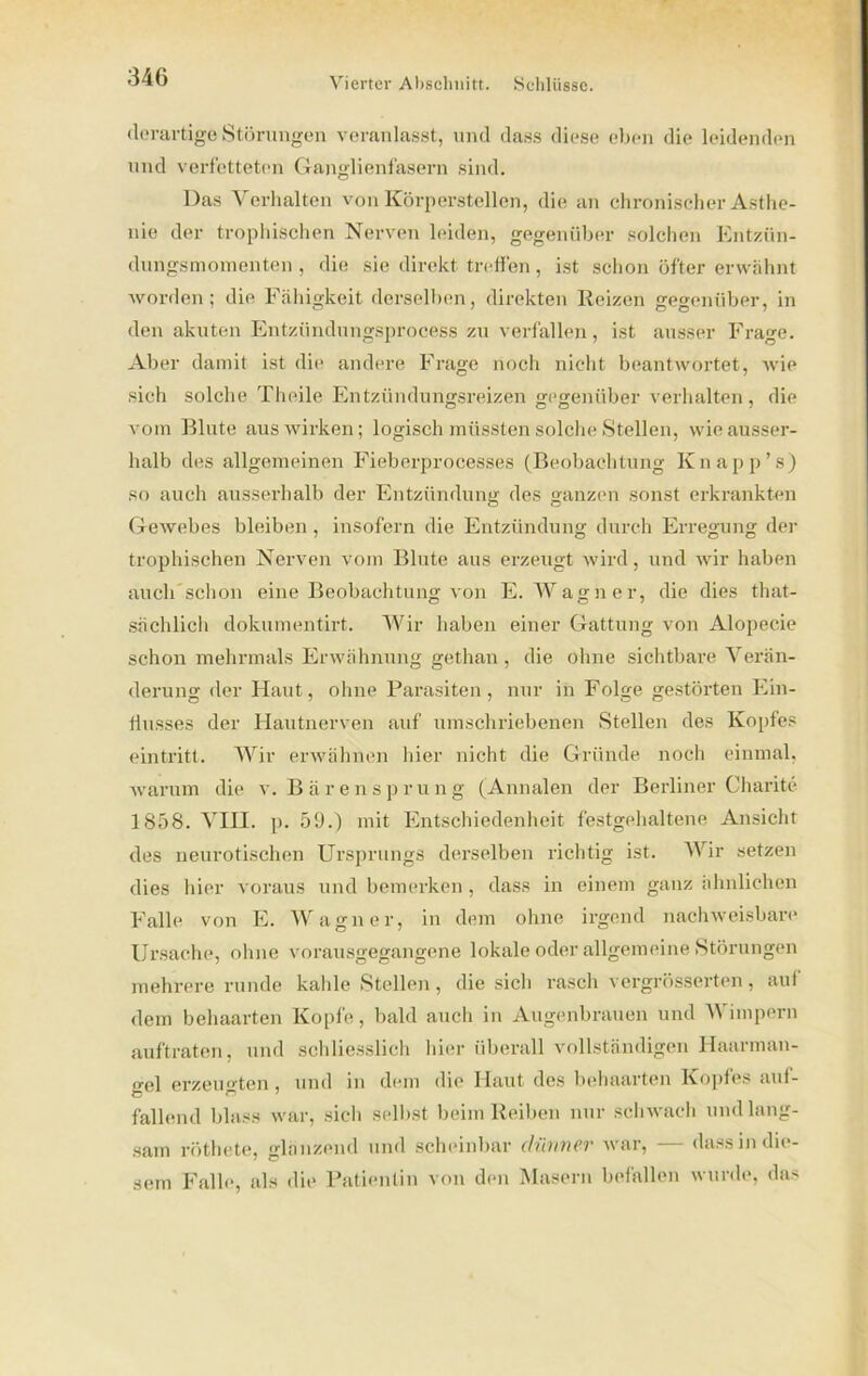 derartige Störungen veranlasst, und dass diese eben die leidenden und verfetteten Ganglienfasern sind. Das Verhalten von Körperstellen, die an chronischer Asthe- nie der trophischen Nerven leiden, gegenüber solchen Entziin- dungsmoinenten , die sie direkt, treffen, ist schon öfter erwähnt worden; die Fähigkeit derselben, direkten Reizen gegenüber, in den akuten Entzündungsprocess zu verfallen, ist ausser Frage. Aber damit ist die andere Frage noch nicht beantwortet, wie sich solche Theile Entzündungsreizen gegenüber verhalten, die vom Blute aus wirken; logisch müssten solche Stellen, wie ausser- halb des allgemeinen Fieberprocesses (Beobachtung Knapp’s) so auch ausserhalb der Entzündung des ganzen sonst erkrankten Gewebes bleiben, insofern die Entzündung durch Erregung der trophischen Nerven vom Blute aus erzeugt wird, und wir haben auch schon eine Beobachtung von E. Wagner, die dies that- sächlich dokumentirt. Wir haben einer Gattung von Alopecie schon mehrmals Erwähnung gethan, die ohne sichtbare Verän- derung der Haut, ohne Parasiten, nur in Folge gestörten Ein- flusses der Hautnerven auf umschriebenen Stellen des Kopfes eintritt. Wir erwähnen hier nicht die Gründe noch einmal, warum die v. Bärensprung (Annalen der Berliner Charite 1858. VIU. p. 59.) mit Entschiedenheit festgehaltene Ansicht des neurotischen Ursprungs derselben richtig ist. Wir setzen dies hier voraus und bemerken , dass in einem ganz ähnlichen Falle von E. Wagner, in dem ohne irgend nachweisbare Ursache, ohne vorausgegangene lokale oder allgemeine Störungen mehrere runde kahle Stellen, die sich rasch vergrösserten, auf dem behaarten Kopfe, bald auch in Augenbrauen und Wimpern auftraten, und schliesslich hier überall vollständigen Haarman- o-fil erzeugten, und in dem die Haut des behaarten Kopfes auf- fallend blass war, sich selbst beim Reiben nur schwach und lang- sam rötliete, glanzend und scheinbar dünner war, — dass in die- sem Falle, als die Patientin von den Masern befallen wurde, das
