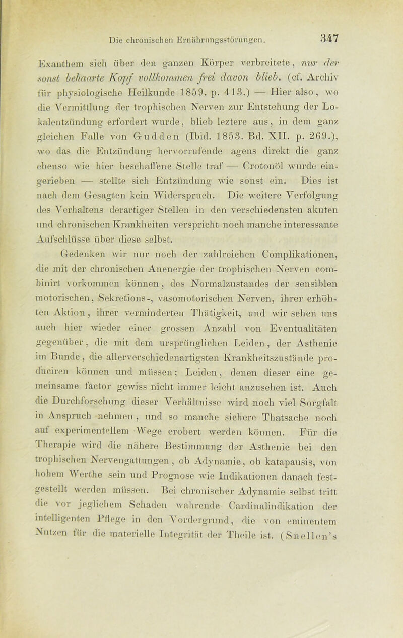 Exanthem sich über den ganzen Körper verbreitete, nur der sonst behaarte Kopf vollkommen frei davon blieb, (cf. Archiv für physiologische Heilkunde 1859. p. 413.) — Hier also, wo die Vermittlung der trophischen Nerven zur Entstehung der Lo- kalentzündung erfordert wurde, blieb leztere aus, indem ganz gleichen Falle von Gudden (Ibid. 1853. Bd. XII. p. 269.), wo das die Entzündung hervorrufende agens direkt die ganz ebenso wie hier beschaffene Stelle traf — Crotonöl wurde ein- gerieben — stellte sich Entzündung wie sonst ein. Dies ist nach dem Gesagten kein Widerspruch. Die weitere Verfolgung des Verhaltens derartiger Stellen in den verschiedensten akuten und chronischen Krankheiten verspricht noch manche interessante Aufschlüsse über diese selbst. Gedenken wir nur noch der zahlreichen Complikationen, die mit der chronischen Anenergie der trophischen Nerven com- binirt Vorkommen können, des Normalzustandes der sensiblen motorischen, Sekretions-, vasomotorischen Nerven, ihrer erhöh- ten Aktion , ihrer verminderten Thiitigkeit, und wir sehen uns auch hier wieder einer grossen Anzahl von Eventualitäten gegenüber, die mit dem ursprünglichen Leiden, der Asthenie im Bunde, die allerverschiedenartigsten Krankheitszustände pro- d’ucircn können und müssen; Leiden, denen dieser eine ge- meinsame factor gewiss nicht immer leicht anzusehen ist. Auch die Durchforschung dieser Verhältnisse wird noch viel Sorgfalt in Anspruch nehmen, und so manche sichere Thatsache noch auf experimentellem Wege erobert werden können. Für die 1 herapie wird die nähere Bestimmung der Asthenie bei den trophischen Nervengättungen , ob Adynamie, ob katapausis, von hohem Werthe sein und Prognose wie Indikationen danach fest- gestellt werden müssen. Bei chronischer Adynamie selbst tritt die vor jeglichem Schaden wahrende Cardinalindikation der intelligenten Pflege in den Vordergrund, die von eminentem Nutzen für die materielle Integrität der Theile ist. (Snellcn’s