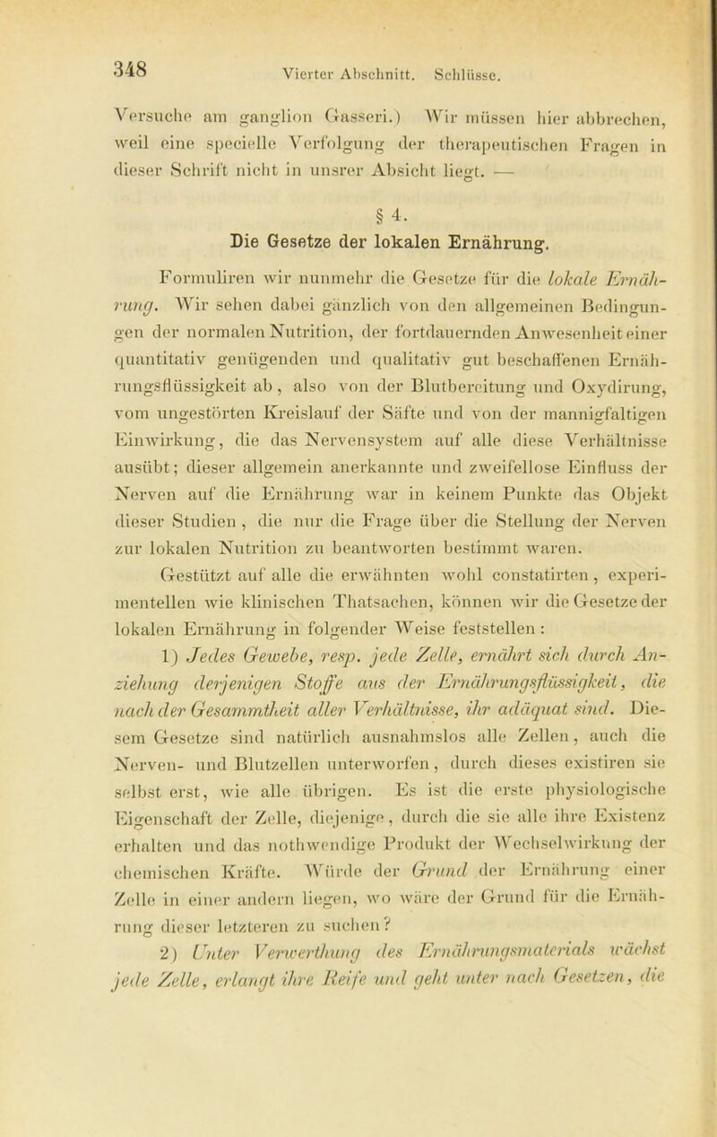 Versuche am ganglion Gasseri.) Wir müssen hier abbrechen, weil eine specielle Verfolgung der therapeutischen Fragen in dieser Schrift nicht in unsrer Absicht liest. — § 4, Die Gesetze der lokalen Ernährung. Formuliren wir nunmehr die Gesetze für die lokale Ernäh- rung. Wir sehen dabei gänzlich von den allgemeinen Bedingun- gen der normalen Nutrition, der fortdauernden Anwesenheit einer quantitativ genügenden und qualitativ gut beschaffenen Ernäh- rungsflüssigkeit ab , also von der Blutbereitung und Oxydirung, vom ungestörten Kreislauf der Säfte und von der mannigfaltigen Einwirkung, die das Nervensystem auf alle diese Verhältnisse ausübt; dieser allgemein anerkannte und zweifellose Einfluss der Nerven auf die Ernährung war in keinem Punkte das Objekt dieser Studien, die nur die Frage über die Stellung der Nerven zur lokalen Nutrition zu beantworten bestimmt waren. Gestützt auf alle die erwähnten wohl constatirten, experi- mentellen wie klinischen Thatsachen, können wir die Gesetze der lokalen Ernährung in folgender Weise feststellen: 1) Jedes Gewebe, resp. jede Zelle, ernährt sich durch An- ziehung derjenigen Stoffe aus der Ernährungsflüssigkeil, die nach der Gesammtheit aller Verhältnisse, ihr adäquat sind. Die- sem Gesetze sind natürlich ausnahmslos alle Zellen, auch die Nerven- und Blutzellen unterworfen, durch dieses existiren sie selbst erst, wie alle übrigen. Es ist die erste physiologische Eigenschaft der Zelle, diejenige, durch die sie alle ihre Existenz erhalten und das nothwendige Produkt der Wechselwirkung der chemischen Kräfte. Würde der Grund der Ernährung einer Zelle in einer andern liegen, wo wäre der Grund für die Ernäh- rung dieser letzteren zu suchen ? 2) Unter Verwerthung des Ernährungsmaterials wächst jede Zelle, erlangt ihre Reife und geht unter nach Gesetzen, die