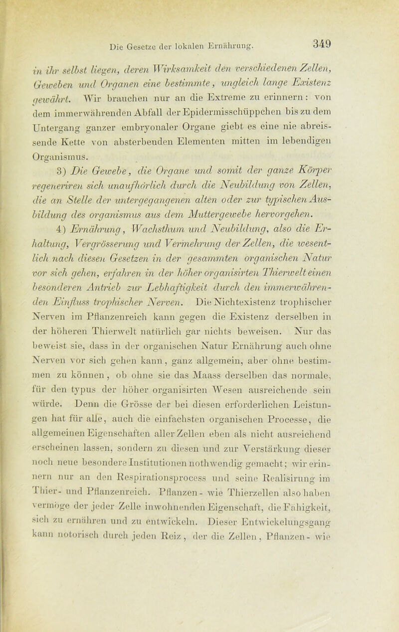 in ihr selbst liegen, deren Wirksamkeit den verschiedenen Zellen, Geweben und Organen eine bestimmte, ungleich lange Ernstem qewährt. Wir brauchen nur an die Extreme zu erinnern: von dem immerwährenden Abfall der Epidermisschüppchen bis zu dem Untergang ganzer embryonaler Organe giebt es eine nie abreis- sende Kette von absterbenden Elementen mitten im lebendigen Organismus. 3) Die Gewebe, die Organe und somit der ganze Körper regeneriren sich unaufhörlich durch die Neubildung von Zellen, die an Stelle der untergegangenen alten oder zur typischen Aus- bildung des Organismus aus dem Muttergewebe hervor gehen. 4) Ernährung, Wachsthum und Neubildung, also die Er- haltung, Vergrösserung und Vermehrung der Zellen, die wesent- lich nach diesen Gesetzen in der gesammten organischen Natur vor sich gehen, erfahren in der höher organisirten Thierwelt einen besonderen Antrieb zur Lebhaftigkeit durch den immerwähren- den Einfluss trophischer Nerven. Die Nichtexistenz trophischer Nerven im Pflanzenreich kann gegen die Existenz derselben in der höheren Thierwelt natürlich gar nichts beweisen. Nur das beweist sie, dass in der organischen Natur Ernährung auch ohne Nerven vor sich gehen kann, ganz allgemein, aber ohne bestim- men zu können, ob ohne sie das Maass derselben das normale, für den typus der höher organisirten Wesen ausreichende sein würde. Denn die Grösse der bei diesen erforderlichen Leistun- gen hat für alle, auch die einfachsten organischen Processe, die allgemeinen Eigenschaften aller Zellen eben als nicht ausreichend erscheinen lassen, sondern zu diesen und zur Verstärkung dieser noch neue besondere Institutionen nothwendig gemacht ; wir erin- nern nur an den Respirationsprocess und seine Realisirung im Thier- und Pflanzenreich. Pflanzen- wie Thierzellen also haben vermöge der jeder Zelle inwohnenden Eigenschaft, die Fähigkeit, sich zu ernähren und zu entwickeln. Dieser Entwickelungsgang er o n kann notorisch durch jeden Reiz, der die Zellen, Pflanzen- wie