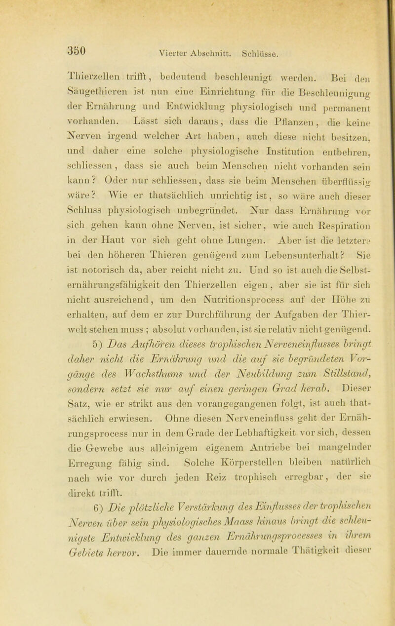 Thierzellen trifft, bedeutend beschleunigt werden. Bei den Säugethieren ist nun eine Einrichtung für die Beschleunigung der Ernährung und Entwicklung physiologisch und permanent vorhanden. Lässt sich daraus, dass die Pflanzen, die keine Nerven irgend welcher Art haben, auch diese nicht besitzen, und daher eine solche physiologische Institution entbehren, schliessen , dass sie auch beim Menschen nicht vorhanden sein kann? Oder nur schliessen, dass sie beim Menschen überflüssig wäre? Wie er thatsächlich unrichtig ist, so wäre auch dieser Schluss physiologisch unbegründet. Nur dass Ernährung vor sich gehen kann ohne Nerven, ist sicher, wie auch Respiration in der Haut vor sich geht ohne Lungen. Aber ist die letztere bei den höheren Thieren genügend zum Lebensunterhalt? Sie ist notorisch da, aber reicht nicht zu. Und so ist auch die Selbst- ernährungsfähigkeit den Thierzellen eigen , aber sie ist für sich nicht ausreichend, um den Nutritionsprocess auf der Höhe zu erhalten, auf dem er zur Durchführung der Aufgaben der Thier- welt stehen muss ; absolut vorhanden, ist sie relativ nicht genügend. 5) Das Aufhören dieses trophischen Nerveneinflusses bringt daher nicht die Ernährung und die auf sie begründeten Vor- gänge des Wachsthums und der Neubildung zum Stillstand, sondern setzt sie nur auf einen genügen Grad herab. Dieser Satz, wie er strikt aus den vorangegangenen folgt, ist auch that- sächlich erwiesen. Ohne diesen Nerveneinfluss geht der Ernäh- rungsprocess nur in dem Grade der Lebhaftigkeit vor sich, dessen die Gewebe aus alleinigem eigenem Antriebe bei mangelnder Erre'niiiT fähig' sind. Solche Körperstellen bleiben natürlich nach wie vor durch jeden Reiz trophisch erregbar, der sie direkt trifft. 6) Die plötzliche Verstärkung des Einflusses der trophischen Nerven über sein physiologisches Maass hinaus bringt die schleu- nigste Entwicklung des ganzen Ernährungsprocesses in ihrem Gebiete hervor. Die immer dauernde normale Thätigkeit. dieser