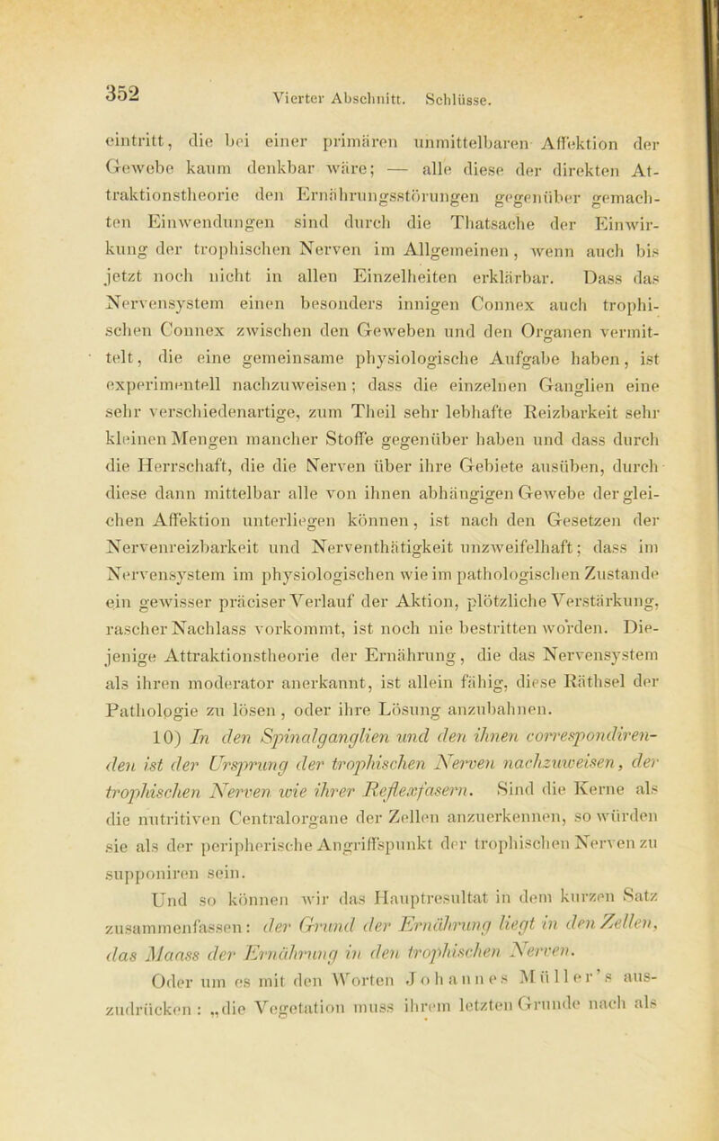 eintritt, die bei einer primären unmittelbaren Affektion der Gewebe kaum denkbar wäre; — alle diese der direkten At- traktionstheorie den Ernährungsstörungen gegenüber gemach- ten Einwendungen sind durch die Thatsache der Einwir- kung der trophischen Nerven im Allgemeinen , wenn auch bis jetzt noch nicht in allen Einzelheiten erklärbar. Dass das Nervensystem einen besonders innigen Connex auch trophi- schen Connex zwischen den Geweben und den Organen vermit- telt, die eine gemeinsame physiologische Aufgabe haben, ist experimentell nachzuweisen; dass die einzelnen Ganglien eine sehr verschiedenartige, zum Theil sehr lebhafte Reizbarkeit sehr kleinen Mengen mancher Stoffe gegenüber haben und dass durch die Herrschaft, die die Nerven über ihre Gebiete ausüben, durch diese dann mittelbar alle von ihnen abhängigen Gewebe derglei- chen Affektion unterliegen können, ist nach den Gesetzen der Nervenreizbarkeit und Nerventhätigkeit unzweifelhaft; dass im Nervensystem im physiologischen wie im pathologischen Zustande ein gewisser präciser Verlauf der Aktion, plötzliche Verstärkung, rascher Nachlass vorkommt, ist noch nie bestritten worden. Die- jenige Attraktionstheorie der Ernährung, die das Nervensystem als ihren moderator anerkannt, ist allein fähig, diese Räthsel der Pathologie zu lösen , oder ihre Lösung anzubahnen. 10) In den Spinalganglien und den ihnen correspondiren- den ist der Ursprung der trophischen Nerven nachzuweisen, der trophischen Nerven wie ihrer Reflexfasern. Sind die Kerne als die nutritiven Centralorgane der Zellen anzuerkennen, so würden sie als der peripherische Angriffspunkt der trophischen Nerven zu supponiren sein. Und so können wir das Hauptresultat in dem kurzen Satz zusammenfassen: der Grwtid der Ernährung liegt in den Zellen, das Maass der Ernährung in den trophischen Nerven. Oder um es mit den Worten Johannes Müller s aus- zudrücken: „die Vegetation muss ihrem letzten Grunde nach als