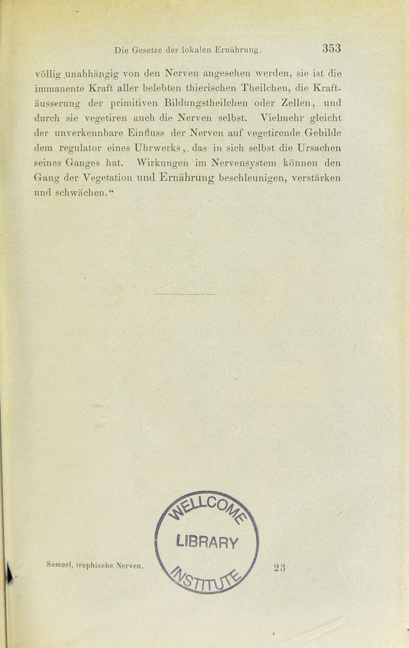 völlig .unabhängig von den Nerven angesehen werden, sie ist die immanente Kraft aller belebten thierischen Theilchen, die Kraft- äusserung der primitiven Bildungstheilchen oder Zellen, und durch sie vegetiren auch die Nerven selbst. Vielmehr gleicht der unverkennbare Einfluss der Nerven auf vegetirende Gebilde dem regulator eines Uhrwerks, das in sich selbst die Ursachen seines Ganges hat. Wirkungen im Nervensystem können den Gang der Vegetation und Ernährung beschleunigen, verstärken und schwächen.“