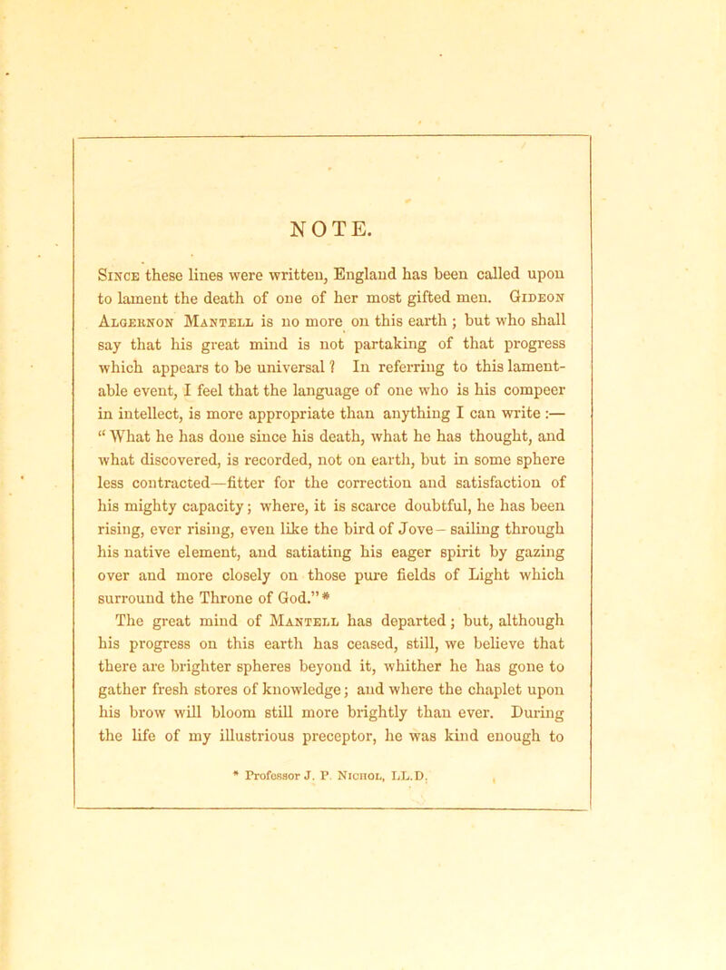 NOTE. Since these lines were written, England has been called upon to lament the death of one of her most gifted men. Gideon Algeknon Mantell is no more on this earth ; but who shall say that his great mind is not partaking of that progress which appears to be universal 1 In referring to this lament- able event, I feel that the language of one who is his compeer in intellect, is more appropriate than anything I can write :— “ What he has done since his death, what he has thought, and what discovered, is recorded, not on earth, but in some sphere less contracted—fitter for the correction and satisfaction of his mighty capacity; where, it is scarce doubtful, he has been rising, ever rising, even like the bird of Jove — sailing through his native element, and satiating his eager spirit by gazing over and more closely on those pure fields of Light which surround the Throne of God.” * The great mind of Mantell has departed; but, although his progress on this earth has ceased, still, we believe that there are brighter spheres beyond it, whither he has gone to gather fresh stores of knowledge; and where the chaplet upon his brow will bloom still more brightly than ever. During the life of my illustrious preceptor, he was kind enough to * Professor J. P. Nicnoi., LL. D.