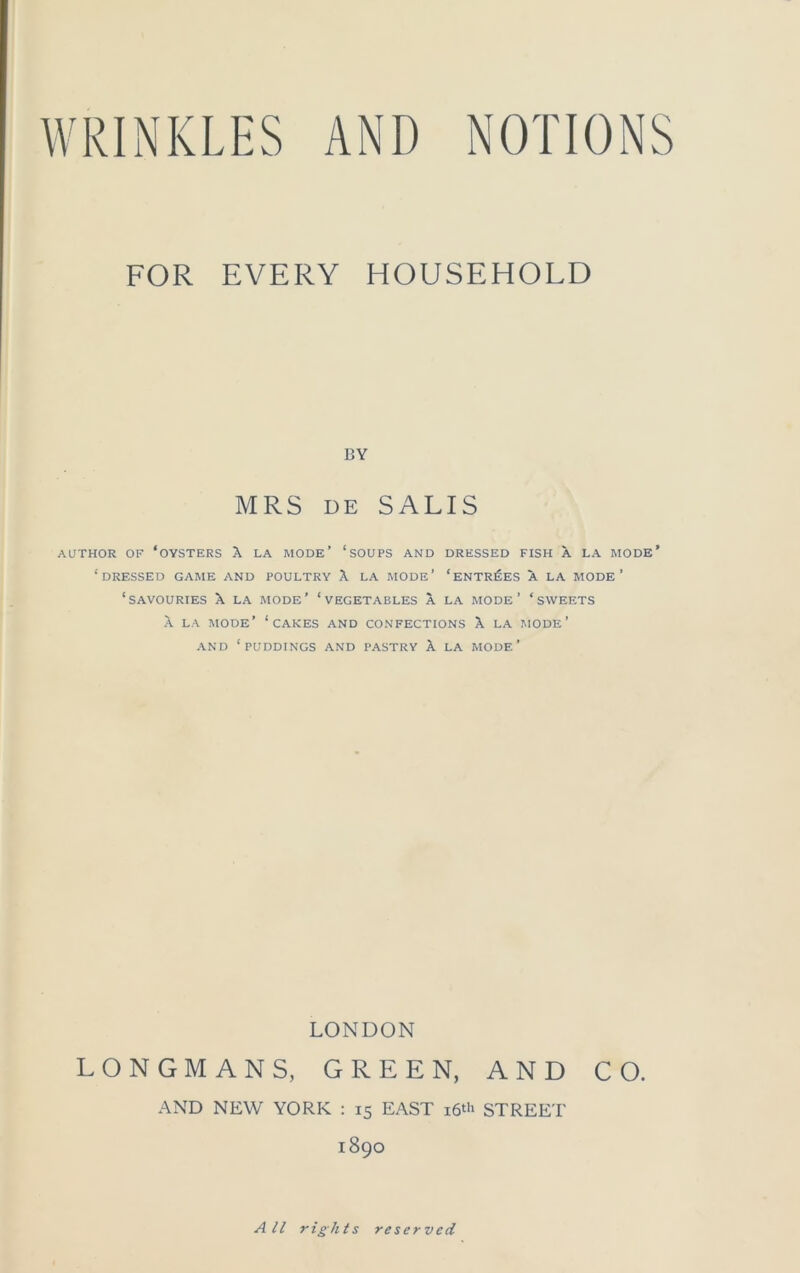 FOR EVERY HOUSEHOLD BY MRS DE SALIS AUTHOR OF ‘OYSTERS X LA MODE’ ‘SOUPS AND DRESSED FISH A LA MODE* ‘DRESSED GAME AND POULTRY X LA MODE’ ‘ENTRIES A LA MODE’ ‘SAVOURIES X LA MODE’ ‘VEGETABLES A LA MODE’ ‘SWEETS X LA MODE’ ‘CAKES AND CONFECTIONS X LA MODE’ AND ‘PUDDINGS AND PASTRY X LA MODE’ LONDON LONGMANS, GREEN, AND CO. AND NEW YORK : 15 EAST 16* STREET 1890 All rights reserved