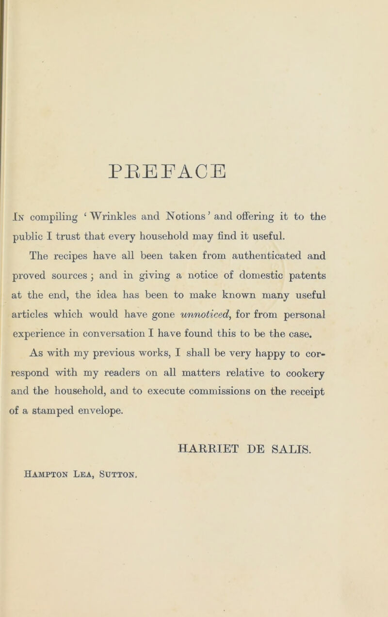 PREFACE In compiling ‘Wrinkles and Notions ’ and offering it to the public I trust that every household may find it useful. The recipes have all been taken from authenticated and proved sources ; and in giving a notice of domestic patents at the end, the idea has been to make known many useful articles which would have gone unnoticed, for from personal experience in conversation I have found this to be the case. As with my previous works, I shall be very happy to cor- respond with my readers on all matters relative to cookery and the household, and to execute commissions on the receipt of a stamped envelope. HARRIET DE SALTS. Hampton Lea, Sutton,