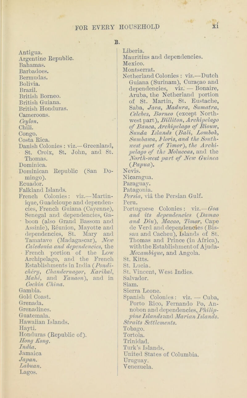 B. Antigua. Argentine Republic. Bahamas. Barbacloes. Bermudas. Bolivia. Brazil. British Borneo. British Guiana. British Honduras. Cameroons. Ceylon. Chili. Congo. Costa Rica. Danish Colonies : viz.— Greenland, ■ St. Croix, St. John, and St. Thomas. Dominica. Dominican Republic (San Do- mingo). Ecuador. Falkland Islands. French Colonies : viz.-—Martin- ique, Guadeloupe and dependen- cies, French Guiana (Cayenne), Senegal and dependencies, Ga- • boon (also Grand Bassom and Assinie), Reunion, Mayotte and dependencies, St. Mary and Tamatave (Madagascar), New Caledonia and dependencies, the ■ French portion of the Low- Archipelago, and the French Establishments in India (Pondi- chery, Chandernagor, Karikal, Malic, and Yana-on), and in Cochin China. Gambia. Gold Coast. Grenada. Grenadines. Guatemala. Hawaiian Islands. Ilayti. Honduras (Republic of). Hong Kong. India. Jamaica Japan. Labuan. Lagos. Liberia. Mauritius and dependencies. Mexico. Montserrat. Netlierland Colonies : viz.—Dutch Guiana (Surinam), Curasao and dependencies, viz. — Bonaire, Aruba, the Netlierland portion of St. Martin, St. Eustache, Saba, Java, Madura, Sumatra, Celebes, Borneo (except North- west part), Billiton, Archipelago of Banca, Archipelago of Biomv, Sunda Islands {Bali, Lomboh, Sumbawa, Iloris, and the South- west part of Timor), the Archi- pelago of the Moluccas, and the North-west part of New Guinea {Papua). Nevis. Nicaragua. Paraguay. Patagonia. Persia, via the Persian Gulf. Peru. Portuguese Colonies: viz.—Goa and its dependencies {Damao and Bin), Macao, Timor, Cape de Verd and dependencies (Bis- sau and Cacheu), Islands of St. Thomas and Prince (in Africa), with the Establishment of Ajuda- Mozambiquc, and Angola. St. Kitts. St. Lucia. St. Vincent, Wesc Indies. Salvador. Siam. Sierra Leone. Spanish Colonies : viz. — Cuba, Porto Rico, Fernando Po, An- nobon and dependencies, Philip- pine Islands and Marian Isla nds. Straits Settlements. Tobago. Tortola. Trinidad. Turk’s Islands. United States of Columbia. Uruguay. Venezuela.