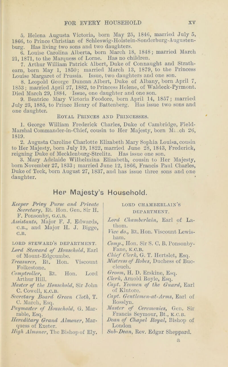 5. Helena Augusta Victoria, born May 25, 1846, married July 5, 1866, to Prince Christian of Schleswig-Holstein-Sonderburg-Augusten- burg. Has living two sons and two daughters. 6. Louise Carolina Alberta, bom March 18, 1818; married March 21, 1871, to the Marquess of Lome. Has no children. 7. Arthur William Patrick Albert, Duke of Connaught and Stratli- earn, bom May 1, 1850; married March 13, 1879, to the Princess Louise Margaret of Prussia. Issue, two daughters and one son. 8. Leopold George Duncan Albert, Duke of Albany, born April 7, 1853 ; married April 27, 1882, to Princess Helene, of Waldeck-Pyrmont. Died March 29, 1884. Issue, one daughter and one son. 9. Beatrice Mary Victoria Feodore, born April 14, 1857; married July 23, 1885, to Prince Henry of llattenberg. Has issue two sons and one daughter. Royal Princes and Princesses. 1. George William Frederick Charles, Duke of Cambridge, Field- Marshal Commander-in-Chief, cousin to Her Majesty, bom M; .ch 26, 1819. 2. Augusta Caroline Charlotte Elizabeth Mary Sophia Louisa, cousin to Her Majesty, bom July 19, 1822, married June 28, 1843, Frederick, reigning Duke of Mecklenburg-Strelitz. Has issue one son. 3. Mary Adelaide Wilhelmina Elizabeth, cousin to Her Majesty, bom November 27, 1833; married June 12, 1866, Francis Paul Charles, Duke of Teck, born August 27, 1837, and has issue three sons and one daughter. Her Majesty’s Household. Keeper Privy Purse and Private Secretary, Rt. Hon. Gen. Sir H. F. Ponsonby, g.c.b. Assistants, Major F. J. Edwards, c.b., and Major H. J. Bigge, C.B. LORD STEWARD’S DEPARTMENT. Lord Steward of Household, Earl of Mount-Edgcumbe. Treasurer, Rt. Hon. Viscount Folkestone. Comptroller, Rt. Hon. Lord Arthur Hill. Master of the Household, Sir John C. Cowell, k.c.b. Secretary Board Green Cloth, T. C. March, Esq. Paymaster of Household, G. Mar- rable, Esq. Hereditary Grand Almoner, Mar- quess of Exeter. High Almoner, The Bishop of Ely. LORD CHAMBERLAIN'S DEPARTMENT. Lord Chamberlain, Earl of La- thom. Vice do., Rt. Hon. Viscount Lewis- ham. Comp., Hon. Sir S. C. B. Ponsonby- Fane, ic.c.b. Chief Clerk, G. T. Hertslet, Esq. Mistress of Robes, Duchess of Buc- cleuch. Groom, H. D. Erskine, Esq. Clerk, Arnold Royle, Esq. Capt. Yeomen of the Guard, Earl of Kintore. Capt. Gentlemen-at-Arms, Earl of Rosslyn. Master of Ceremonies, Gen. Sir Francis Seymour, Bt., k.c.b. Bean of Chapel Royal, Bishop of London Sub-Dean, Rev. Edgar Sheppard.