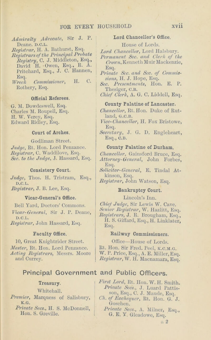 Admiralty Advocate, Sir J. P. Deane. D.C.L. Registrar, H. A. Bathurst, Esq. Registrars of the Principal Probate Registry, C. J. Middleton, Esq., David H. - Owen, Esq., R. A. Pritchard, Esq., J. 0. Hannen, Esq. Wreck Commissioner, H. C. Rothery, Esq. Official Referees. G. M. Dowdeswell, Esq. Charles M. Roupell, Esq. H. W. Verey, Esq. Edward Ridley, Esq. Court of Arches. Godliman Street. Judge, Rt. Hon. Lord Penzance. Registrar, C. Wadclilove, Esq. See. to the Judge, J. Hassard, Esq. Consistory Court. Judge, Thos. H. Tristram, Esq., D.C.L. Registrar, J. B. Lee, Esq. Vicar-General's Office. Bell Yard, Doctors’ Commons. Vicar-General, Sir J. P. Deane, D.C.L. Registrar, John Hassard, Esq. Faculty Office. 10, Great Knightrider Street. Master, Rt. Hon. Lord Penzance. Acting Registrars, Messrs. Moore and Currey. Principal Governmer Treasury. Whitehall. Premier, Marquess of Salisbury, K.G. Private Secs., H. S. McDonnell, Hon. S. Greville. Lord Chancellor’s Office. House of Lords. Lord Chancellor, Lord Halsbury. Permanent Sec. and Clerk of the Crown, Kenneth Muir Mackenzie, Esq. Private Sec. and Sec. of Commis- sions, H. J. Hope, Esq. Sec. Presentments, Hon. E. P. Thesiger, c.B. Chief Clerk, A. G. C. Liddell, Esq. County Palatine of Lancaster. Chancellor, Rt. Hon. Duke of Rut- land, G.C.B. Vice-Chancellor, H. Fox Bristowe, Esq. Secretary, J. G. D. Englelieart, Esq., C.B. County Palatine of Durham. Chancellor, Gainsford Bruce, Esq. Attorney-General, John Forbes, Esq. Solicitor-General, E. Tindal At- kinson, Esq. Registrar, John Watson, Esq. Bankruptcy Court. Lincoln’s Inn. Chief Judge, Sir Lewis W. Cave. Senior Registrar, W. Ilazlitt, Esq. Registrars, J. R. Brougham, Esq., H. S. Gilfarcl, Esq., H. Linklater, Esq. Railway Commissioners. Office—House of Lords. Rt. Hon. Sir Fred. Peel, K.C.M.G. W. P. Price, Esq., A. E. Miller, Esq. Registrar, W. H. Macnamara, Esq. and Public Officers. First Ford, Rt. Hon. W. H. Smith. Pm rate Secs., J. Luard Pattis- son, Esq., C. J. Maude, Esq. Ch. of Exchequer, Rt. Hon. G. J. Goschen. Private Secs., A. Milner, Esq., G. E. Y. Gleadowe, Esq. a 2