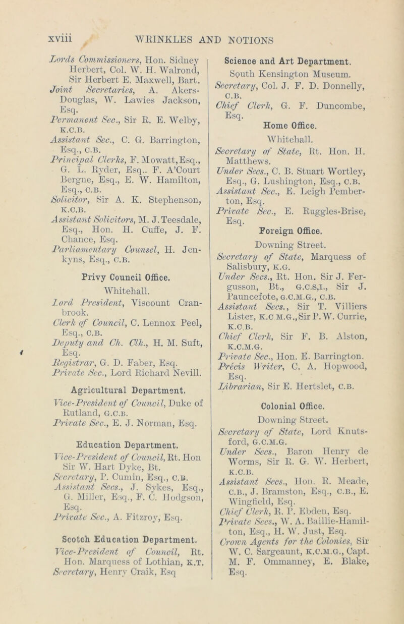 Lords Commissioners, Hon. Sidney Herbert, Col. W. H. Walrond, Sir Herbert E. Maxwell, Bart. Joint Secretaries, A. Akers- Douglas, W. Lawies Jackson, Esq. Permanent Sec., Sir It. E. Welby, K.C.B. Assistant Sec., C. G. Barrington, Esq., c.B, Principal Clerks, E. Mowatt,Esq., G. L. Ryder, Esq.. F. A’Court Bergne, Esq., E. W. Hamilton, Esq., C.B. Solicitor, Sir A. Iv. Stephenson, K.C.B. Assistant Solicitors, M. J. Teesdale, Esq., Hon. II. Cuffe, J. F. Chance, Esq. Parliamentary Counsel, H. Jen- kyns, Esq., C.B. Privy Council Office. Whitehall. lord President, Viscount Cran- brook. Clerk of Council, C. Lennox Peel, Esq., C.B. Deputy and Ch. Clk., H. M. Suft, Esq. Ilegistrar, G. D. Faber, Esq. Private Sec., Lord Richard Nevill. Agricultural Department. Vice-President of Council, Duke of Rutland, g.c.b. Private Sec., E. J. Norman, Esq. Education Department. 1 ice-President of Council, Rt. Hon Sir W. Hart Dyke, Bt. Secretary, I’. Cumin, Esq., c.B. Assistant Sees., J. Sykes, Esq., G. Miller, Esq., F. C. Hodgson, Esq. Private Sec., A. Fitzroy, Esq. Scotch Education Department. Vice-President of Council, Rt. Hon. Marquess of Lothian, k.t. Secretary, Henry Craik, Esq Science and Art Department. South Kensington Museum. Secretary, Col. J. F. D. Donnelly, C.B. Chief Clerk, G. F. Duncombe, Esq. Home Office. Whitehall. Secretary of State, Rt. Hon. 11. Matthews. Under Secs., C. B. Stuart Wortley, Esq., G. Lushington, Esq., C.B. Assistant Sec., E. Leigh Pember- ton, Esq. Private Sec., E. Ruggles-Brise, Esq. Foreign Office. Downing Street. Secretary of State, Marquess of Salisbury, k.g. Under Secs., Rt. Hon. Sir J. Fer- gusson, Bt., G.c.s,i., Sir J. Pauncefote, g.c.m.g., C.b. Assistant Secs., Sir T. Villiers Lister, K.c M.G.,Sir P.W. Currie, K.C B. Chief Clerk, Sir F. B. Alston, IC.C.M.G. Private Sec., Hon. E. Barrington. Precis Writer, C. A. Hopwood, Esq. Librarian, Sir E. Hertslet, c.b. Colonial Office. Downing Street. Secretary of State, Lord Knuts- ford, G.C.M.G. Under Secs., Baron Henry de Worms, Sir R. G. W. Herbert, K.C.B. Assistant Secs., Hon. R. Meade, C.B., J. Bramston, Esq., c.b., E. Wingfield, Esq. Chief Clerk, R. P. Ebden, Esq. Private Secs., W. A. Eaillie-Hamil- ton, Esq., H. W. Just, Esq. Croivn Agents for the Colonies, Sir W. C. Sargeaunt, K.C.M.G., Capt. M. F. Ommanney, E. Blake, Esq.