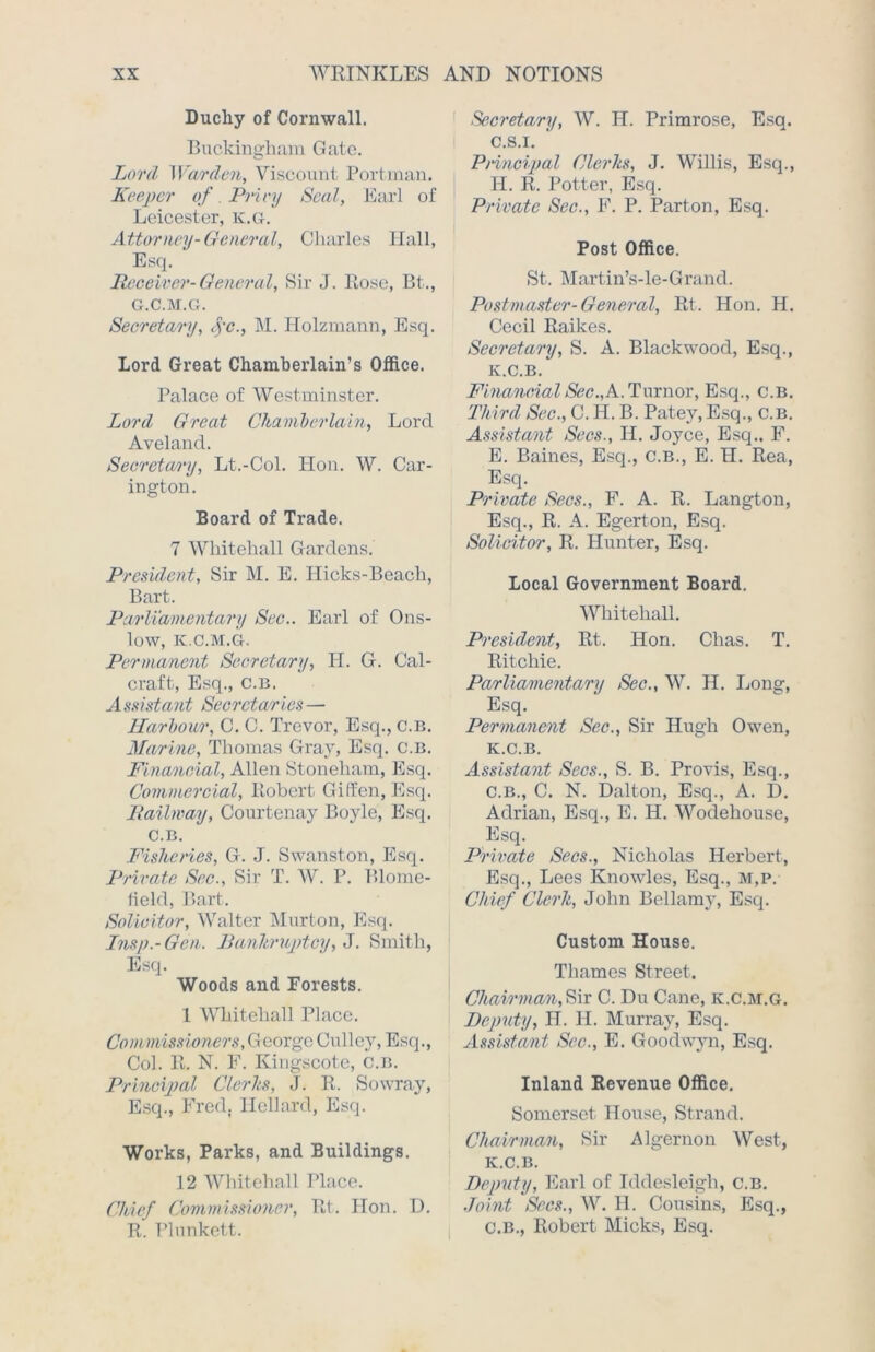 Duchy of Cornwall. Buckingham Gate. Lord Warden, Viscount Portman. Keeper of. Privy Seal, Earl of Leicester, k.g. Attorney-General, Charles Hall, Esq. Receiver-General, Sir J. Rose, Bt., G.C.M.G. Secretary, rye., M. Holzmann, Esq. Lord Great Chamberlain’s Office. Palace of Westminster. Lord Great Chamberlain, Lord Aveland. Secretary, Lt.-Col. Hon. W. Car- ington. Board of Trade. 7 Whitehall Gardens. President, Sir M. E. Hicks-Beacli, Bart. Parliamentary Sec.. Earl of Ons- low, K.C.M.G. Permanent Secretary, H. G. Cal- craft, Esq., C.B. Assistant Secretaries— Harbour, C. C. Trevor, Esq., C.B. Marine, Thomas Gray, Esq. C.B. Financial, Allen Stoneham, Esq. Commercial, Robert Giffen, Esq. Railway, Courtenay Boyle, Esq. C.B. Fisheries, G. J. Swanston, Esq. Private Sec., Sir T. W. P. Blome- field, Bart. Solicitor, Walter Murton, Esq. Lnsp.-Gcn. Bankruptcy, J. Smith, Esq. Woods and Forests. 1 Whitehall Place. Commissioners, George Culley, Esq., Col. R. N. F. Kingscote, C.B. Principal Clerks, J. R. Sowray, Esq., Fred. Hellard, Esq. Works, Parks, and Buildings. 12 Whitehall Place. Chief Commissioner, Rt. Hon. D. R. Plunkett. Secretary, W. H. Primrose, Esq. c.s.i. Principal Clerks, J. Willis, Esq., H. R. Potter, Esq. Private Sec., F. P. Parton, Esq. Post Office. St. Martin’s-le-Grand. Postmaster-General, Rt. Hon. H. Cecil Raikes. Secretary, S. A. Blackwood, Esq., K.C.B. Financial Sec.,K. Tumor, Esq., c.B. Third Sec., C. H. B. Patey, Esq., c.B. Assistant Secs., II. Joyce, Esq., F. E. Baines, Esq., c.B., E. H. Rea, Esq. Private Secs., F. A. R. Langton, Esq., R. A. Egerton, Esq. Solicitor, R. Hunter, Esq. Local Government Board. Whitehall. President, Rt. Hon. Chas. T. Ritchie. Parliamentary Sec., W. H. Long, Esq. Permanent Sec., Sir Hugh Owen, K.C.B. Assistant Secs., S. B. Provis, Esq., C.B., C. N. Dalton, Esq., A. D. Adrian, Esq., E. H. Wodehouse, Esq. Private Secs., Nicholas Herbert, Esq., Lees Knowles, Esq., M,P. Chief Clerk, John Bellamy, Esq. Custom House. Thames Street. Chairman, Sir C. Du Cane, k.c.m.g. Deputy, H. H. Murray, Esq. Assistant Sec., E. Goodwyn, Esq. Inland Revenue Office. Somerset House, Strand. Chairman, Sir Algernon West, K.C.B. Deputy, Earl of Iddesleigh, c.B. Joint Secs., W. H. Cousins, Esq., C.B., Robert Micks, Esq.