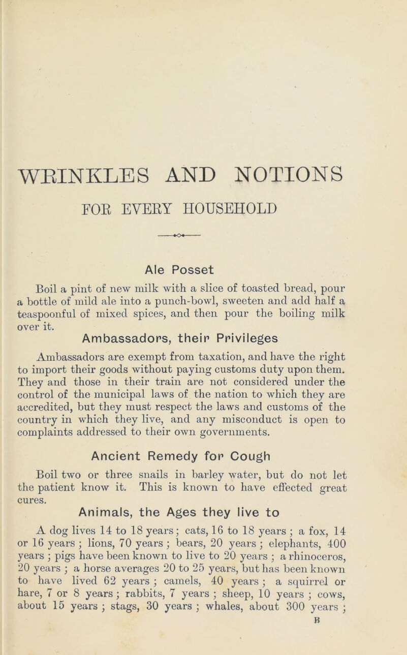 FOE EVEBY HOUSEHOLD Ale Posset Boil a pint of new milk with a slice of toasted bread, pour a bottle of mild ale into a punch-bowl, sweeten and add half a teaspoonful of mixed spices, and then pour the boiling milk over it. Ambassadors, their Privileges Ambassadors are exempt from taxation, and have the right to import their goods without paying customs duty upon them. They and those in their train are not considered under the control of the municipal laws of the nation to which they are accredited, but they must respect the laws and customs of the country in which they live, and any misconduct is open to complaints addressed to their own governments. Ancient Remedy for Cough Boil two or three snails in barley water, but do not let the patient know it. This is known to have effected great cures. Animals, the Ages they live to A dog lives 14 to 18 years; cats, 16 to 18 years ; a fox, 14 or 16 years ; lions, 70 years ; bears, 20 years ; elephants, 400 years ; pigs have been known to live to 20 years ; a rhinoceros, 20 years ; a horse averages 20 to 25 years, but has been known to have lived 62 years ; camels, 40 years; a squirrel or hare, 7 or 8 years ; rabbits, 7 years ; sheep, 10 years ; cows, about 15 years ; stags, 30 years ; whales, about 300 years ;