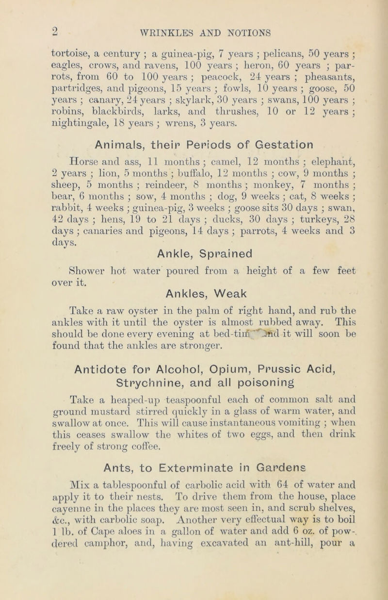 WRINKLES AND NOTIONS tortoise, a century ; a guinea-pig, 7 years ; pelicans, 50 years ; eagles, crows, and ravens, 100 years ; heron, 60 years ; par- rots, from 60 to 100 years ; peacock, 24 years ; pheasants, partridges, and pigeons, 15 years ; fowls, 10 years ; goose, 50 years ; canary, 24 years ; skylark, 30 years ; swans, 100 years ; robins, blackbirds, larks, and thrushes, 10 or 12 years ; nightingale, 18 years ; wrens, 3 years. Animals, their Periods of Gestation Horse and ass, 11 months; camel, 12 months; elephant, 2 years ; lion, 5 months ; buffalo, 12 months ; cow, 9 months ; sheep, 5 months ; reindeer, 8 months ; monkey, 7 months ; bear, 6 months ; sow, 4 months ; dog, 9 weeks ; cat, 8 weeks ; rabbit, 4 weeks ; guinea-pig, 3 weeks ; goose sits 30 days ; swan, 42 days ; hens, 19 to 21 days ; ducks, 30 days ; turkeys, 28 days ; canaries and pigeons, 14 days ; parrots, 4 weeks and 3 days. Ankle, Sprained Shower hot water poured from a height of a few feet over it. Ankles, Weak Take a raw oyster in the palm of right hand, and rub the ankles with it until the oyster is almost rubbed away. This should be done every evening at bed-tirn 4nd it will soon be found that the ankles are stronger. Antidote for Alcohol, Opium, Prussic Acid, Strychnine, and all poisoning Take a heaped-up teaspoonful each of common salt and ground mustard stirred quickly in a glass of warm water, and swallow at once. This will cause instantaneous vomiting ; when this ceases swallow the whites of two eggs, and then drink freely of strong coffee. Ants, to Exterminate in Gardens Mix a tablespoonful of carbolic acid with 64 of water and apply it to their nests. To drive them from the house, place cayenne in the places they are most seen in, and scrub shelves, &c., with carbolic soap. Another very effectual way is to boil 1 lb. of Cape aloes in a gallon of water and add 6 oz. of pow- dered camphor, and, having excavated an ant-hill, pour a