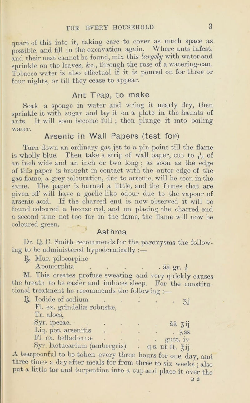 quart of this into it, taking care to cover as much space as possible, and fill in the excavation again. W here ants infest, and their nest cannot be found, mix this largely with water and sprinkle on the leaves, &c., through the rose of a watering-can. Tobacco water is also effectual if it is poured on for three or four nights, or till they cease to appear. Ant Trap, to make Soak a sponge in water and wring it nearly dry, then sprinkle it with sugar and lay it on a plate in the haunts of ants. It will soon become full ; then plunge it into boiling water. Arsenic in Wall Papers (test for) Turn down an ordinary gas jet to a pin-point till the flame is wholly blue. Then take a strip of wall paper, cut to of an inch wide and an inch or two long; as soon as the edge of this paper is brought in contact with the outer edge of the gas flame, a grey colouration, due to arsenic, will be seen in the same. The paper is burned a little, and the fumes that are given off will have a garlic-like odour due to the vapour of arsenic acid. If the charred end is now observed it will be found coloured a bronze red, and on placing the charred end a second time not too far in the flame, the flame will now be coloured green. . Asthma Dr. Q. C. Smith recommends for the paroxysms the follow- ing to be administered hypodermically :— Mur. pilocarpine Apomorphia aa gr. L M. This creates profuse sweating and very quickly causes the breath to be easier and induces sleep. For the constitu- tional treatment he recommends the following :— Ijo Iodide of sodium . . . . • 5j FI. ex. grindeliffi robustfe, Tr. aloes, Syr. ipecac. aa qij Liq. pot. arsenitis . . . . . ^ss FI. ex. belladonna? .... <mtt. iv Syr. lactucarium (ambergris) . q.s. ut ft. *ij A teaspoonful to be taken every three hours for one day, and three times a day after meals for from three to six weeks • also put a little tar and turpentine into a cup and place it over the b 2