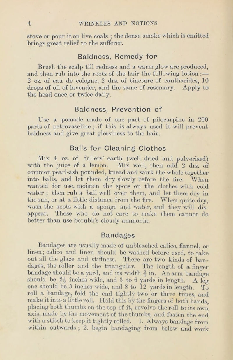 stove or pour it on live coals ; the dense smoke which is emitted brings great relief to the sufferer. Baldness, Remedy for Brush the scalp till redness and a warm glow are produced, and then rub into the roots of the hair the following lotion :— 2 oz. of eau de cologne, 2 drs. of tincture of cantharides, 10 drops of oil of lavender, and the same of rosemary. Apply to the head once or twice daily. Baldness, Prevention of Use a pomade made of one part of pilocarpine in 200 parts of petrovaseline ; if this is always used it will prevent baldness and give great glossiness to the hair. Balls for Cleaning Clothes Mix 4 oz. of fullers’ earth (well dried and pulverised) with the juice of a lemon. Mix well, then add 2 drs. of common pearl-ash pounded, knead and work the whole together into balls, and let them dry slowly before the fire. When wanted for use, moisten the spots on the clothes with cold water ; then rub a ball well over them, and let them dry in the sun, or at a little distance from the fire. When quite dry, wash the spots with a sponge and water, and they will dis- appear. Those who do not care to make them cannot do better than use Scrubb’s cloudy ammonia. Bandages Bandages are usually made of unbleached calico, flannel, or linen; calico and linen should be washed before used, to take out all the glaze and stiffness. There are two kinds of ban- dages, the roller and the triangular. The length of a finger bandage should be a yard, and its width | in. An arm bandage should be 2\ inches wide, and 3 to 6 yards in length. A leg one should be 5 inches wide, and 8 to 12 yards in length. To roll a bandage, fold the end tightly two or three times, and make it into a little roll. Hold this by the fingers of both hands, placing both thumbs on the top of it, revolve the roll to its own axis, made by the movement of the thumbs, and fasten the end with a stitch to keep it tightly rolled. 1. Always bandage from within outwards ; 2. begin bandaging from below and work