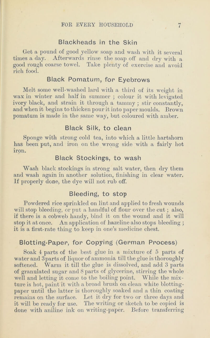 Blackheads in the Skin Get a pound of good yellow soap and wash with it several times a day. Afterwards rinse the soap off and dry with a good rough coarse towel. Take plenty of exercise and avoid rich food. Black Pomatum, for Eyebrows Melt some well-washed lard with a third of its weight in wax in winter and half in summer ; colour it with levigated ivory black, and strain it through a tammy ; stir constantly, and when it begins to thicken pour it into paper moulds. Brown pomatum is made in the same way, but coloured with amber. Black Silk, to clean Sponge with strong cold tea, into which a little hartshorn has been put, and iron on the wrong side with a fairly hot iron. Black Stockings, to wash Wash black stockings in strong salt water, then dry them and wash again in another solution, finishing in clear water. If properly done, the dye will not rub off. Bleeding, to stop Powdered rice sprinkled on lint and applied to fresh wounds will stop bleeding, or put a handful of flour over the cut; also, if there is a cobweb handy, bind it on the wound and it will stop it at once. An application of hazeline also stops bleeding ; it is a first-rate thing to keep in one’s medicine chest. Blotting-Paper, for Copying (German Process) Soak 4 parts of the best glue in a mixture of 5 parts of water and 3parts of liquor of ammonia till the glue is thoroughly softened. Warm it till the glue is dissolved, and add 3 parts of granulated sugar and 8 parts of glycerine, stirring the whole well and letting it come to the boiling point. While the mix- ture is hot, paint it with abroad brush on clean white blotting- paper until the latter is thoroughly soaked and a thin coating remains on the surface. Let it dry for two or three days and it will be ready for use. The writing or sketch to be copied is done with aniline ink on writing-paper. Before transferring