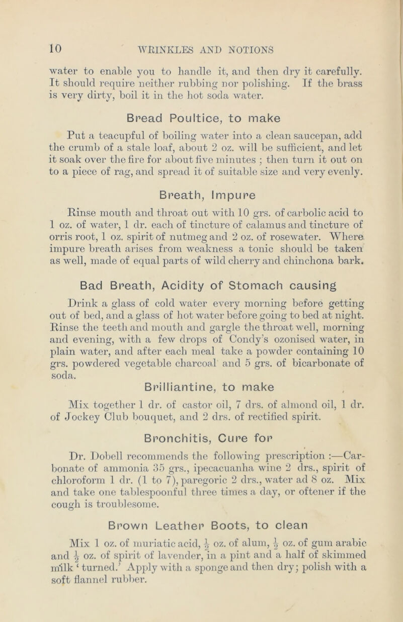 water to enable you to handle it, and then dry it carefully. It should require neither rubbing nor polishing. If the brass is very dirty, boil it in the hot soda water. Bread Poultice, to make Put a teacupful of boiling water into a clean saucepan, add the crumb of a stale loaf, about 2 oz. will be sufficient, and let it soak over the fire for about five minutes ; then turn it out on to a piece of rag, and spread it of suitable size and very evenly. Breath, Impure Rinse mouth and throat out with 10 grs. of carbolic acid to 1 oz. of water, 1 dr. each of tincture of calamus and tincture of orris root, 1 oz. spirit of nutmeg and 2 oz. of rosewater. Where, impure breath arises from weakness a tonic should be taken as well, made of equal parts of wild cherry and chinchona bark. Bad Breath, Acidity of Stomach causing Drink a glass of cold water every morning before getting out of bed, and a glass of hot water before going to bed at night. Rinse the teeth and mouth and gargle the throat well, morning and evening, with a few drops of Condy’s ozonised water, in plain water, and after each meal take a powder containing 10 grs. powdered vegetable charcoal and 5 grs. of bicarbonate of soda. Brilliantine, to make Mix together 1 dr. of castor oil, 7 drs. of almond oil, 1 dr. of Jockey Club bouquet, and 2 drs. of rectified spirit. Bronchitis, Cure for Dr. Dobell recommends the following prescription :—Car- bonate of ammonia 35 grs., ipecacuanha wine 2 drs., spirit of chloroform 1 dr. (1 to 7), paregoric 2 drs., water ad 8 oz. Mix and take one tablespoonful three times a day, or oftener if the cough is troublesome. Brown Leather Boots, to clean Mix 1 oz. of muriatic acid, ^ oz. of alum, 1, oz. of gum arabic and \ oz. of spirit of lavender, in a pint and a half of skimmed milk ‘ turned.’ Apply with a sponge and then dry; polish with a soft flannel rubber.