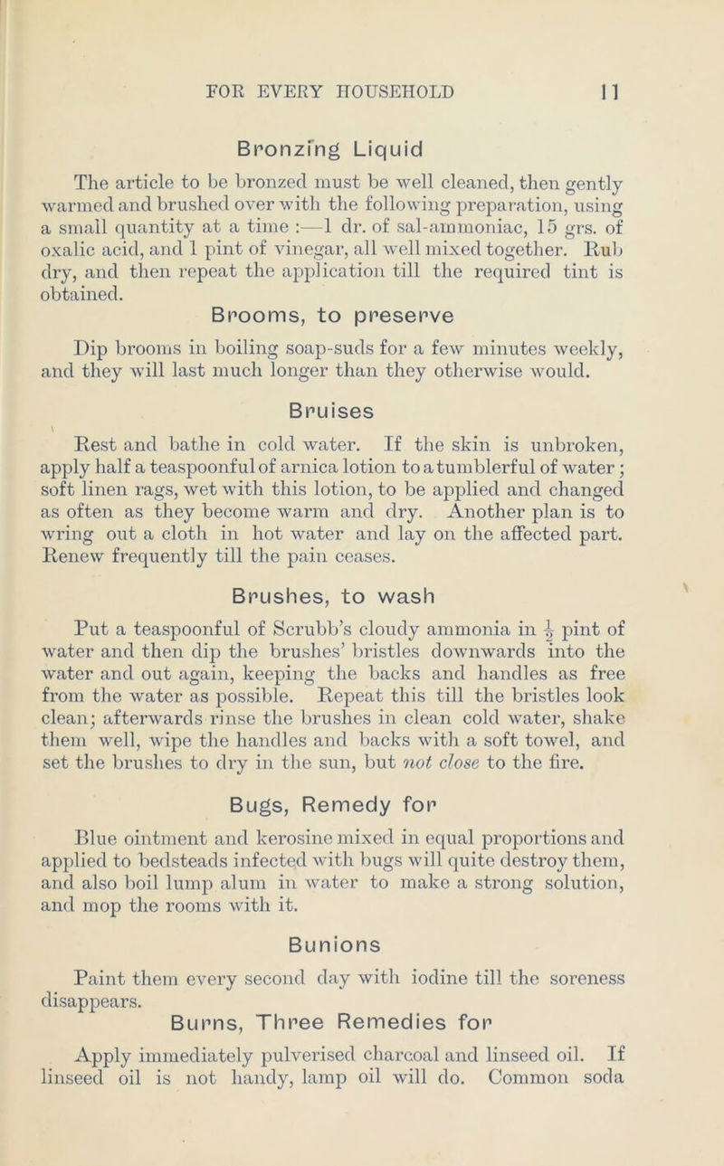 Bronzing Liquid The article to be bronzed must be well cleaned, then gently warmed and brushed over with the following preparation, using a small quantity at a time :—1 dr. of sal-ammoniac, 15 grs. of oxalic acid, and 1 pint of vinegar, all well mixed together. Hub dry, and then repeat the application till the required tint is obtained. Brooms, to preserve Dip brooms in boiling soap-suds for a few minutes weekly, and they will last much longer than they otherwise would. Bruises \ Rest and bathe in cold water. If the skin is unbroken, apply half a teaspoonful of arnica lotion to a tumblerful of water; soft linen rags, wet with this lotion, to be applied and changed as often as they become warm and dry. Another plan is to wring out a cloth in hot water and lay on the affected part. Renew frequently till the pain ceases. Brushes, to wash Put a teaspoonful of Scrubb’s cloudy ammonia in ^ pint of water and then dip the brushes’ bristles downwards into the water and out again, keeping the backs and handles as free from the water as possible. Repeat this till the bristles look clean; afterwards rinse the brushes in clean cold water, shake them well, wipe the handles and backs with a soft towel, and set the brushes to dry in the sun, but not close to the fire. Bugs, Remedy for Blue ointment and kerosine mixed in equal proportions and applied to bedsteads infected with bugs will quite destroy them, and also boil lump alum in water to make a strong solution, and mop the rooms with it. Bunions Paint them every second day with iodine till the soreness disappears. Burns, Three Remedies for Apply immediately pulverised charcoal and linseed oil. If linseed oil is not handy, lamp oil will do. Common soda