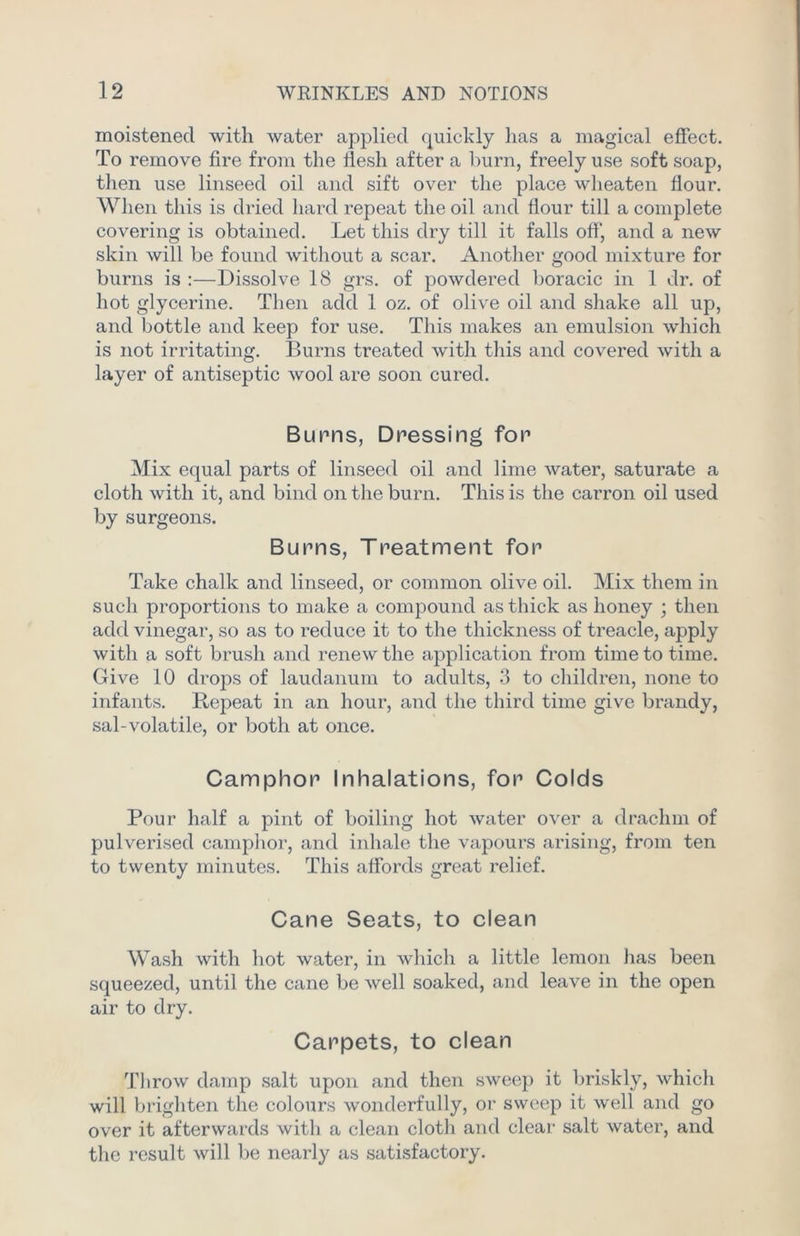 moistened with water applied quickly has a magical effect. To remove fire from the flesh after a burn, freely use soft soap, then use linseed oil and sift over the place wheaten flour. When this is dried hard repeat the oil and flour till a complete covering is obtained. Let this dry till it falls off, and a new skin will be found without a scar. Another good mixture for burns is :—Dissolve 18 grs. of powdered boracic in 1 dr. of hot glycerine. Then add 1 oz. of olive oil and shake all up, and bottle and keep for use. This makes an emulsion which is not irritating. Burns treated with this and covered with a layer of antiseptic wool are soon cured. Bunns, Dressing for Mix equal parts of linseed oil and lime water, saturate a cloth with it, and bind on the burn. This is the carron oil used by surgeons. Burns, Treatment for Take chalk and linseed, or common olive oil. Mix them in such proportions to make a compound as thick as honey ; then add vinegar, so as to reduce it to the thickness of treacle, apply with a soft brush and renew the application from time to time. Give 10 drops of laudanum to adults, 3 to children, none to infants. Repeat in an hour, and the third time give brandy, sal-volatile, or both at once. Camphor Inhalations, for Colds Pour half a pint of boiling hot water over a drachm of pulverised camphor, and inhale the vapours arising, from ten to twenty minutes. This affords great relief. Cane Seats, to clean Wash with hot water, in which a little lemon has been squeezed, until the cane be well soaked, and leave in the open air to dry. Carpets, to clean Tlirow damp salt upon and then sweep it briskly, which will brighten the colours wonderfully, or sweep it well and go over it afterwards with a clean cloth and clear salt water, and the result will be nearly as satisfactory.