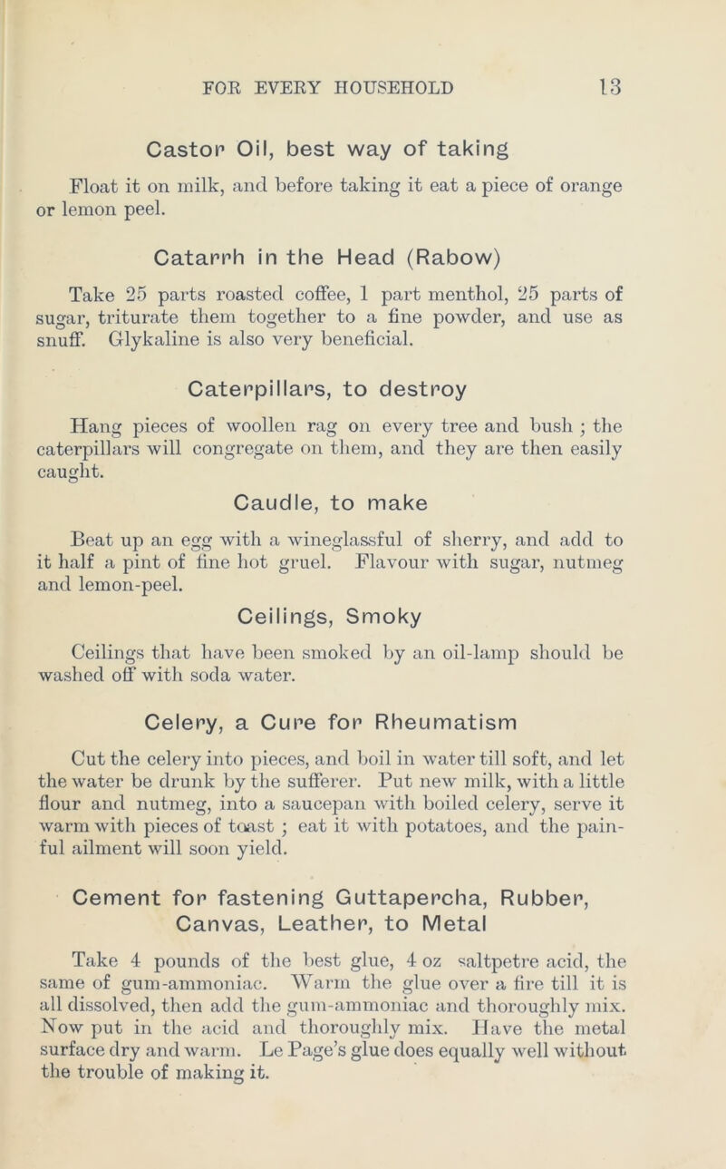 Castor Oil, best way of taking Float it on milk, and before taking it eat a piece of orange or lemon peel. Catarrh in the Head (Rabow) Take 25 parts roasted coffee, 1 part menthol, 25 parts of sugar, triturate them together to a fine powder, and use as snuff. Glykaline is also very beneficial. Caterpillars, to destroy Hang pieces of woollen rag on every tree and bush ; the caterpillars will congregate on them, and they are then easily caught. Caudle, to make Beat up an egg with a wineglassful of sherry, and add to it half a pint of fine hot gruel. Flavour with sugar, nutmeg and lemon-peel. Ceilings, Smoky Ceilings that have been smoked by an oil-lamp should be washed off with soda water. Celery, a Cure for Rheumatism Cut the celery into pieces, and boil in water till soft, and let the water be drunk by the sufferer. Put new milk, with a little flour and nutmeg, into a saucepan with boiled celery, serve it warm with pieces of toast ; eat it with potatoes, and the pain- ful ailment will soon yield. Cement for fastening Guttapercha, Rubber, Canvas, Leather, to Metal Take 4 pounds of the best glue, 4 oz saltpetre acid, the same of gum-ammoniac. Warm the glue over a fire till it is all dissolved, then add the gum-ammoniac and thoroughly mix. Now put in the acid and thoroughly mix. Have the metal surface dry and warm. Le Page’s glue does equally well without the trouble of making it.