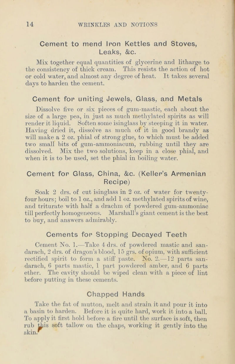 Cement to mend Iron Kettles and Stoves, Leaks, &c. Mix together equal quantities of glycerine and litharge to the consistency of thick cream. This resists the action of hot or cold water, and almost any degree of heat. It takes several days to harden the cement. Cement for uniting Jewels, Glass, and Metals Dissolve five or six pieces of gum-mastic, each about the size of a large pea, in just as much methylated spirits as will render it liquid. Soften some isinglass by steeping it in water. Having dried it, dissolve as much of it in good brandy as will make a 2 oz. phial of strong glue, to which must be added two small bits of gum-ammoniacum, rubbing until they are dissolved. Mix the two solutions, keep in a close phial, and when it is to be used, set the phial in boiling water. Cement for Glass, China, &c. (Keller’s Armenian Recipe) Soak 2 drs. of cut isinglass in 2 oz. of water for twenty- four hours; boil to 1 oz., and add 1 oz. methylated spirits of wine, and triturate with half a drachm of powdered gum-ammoniac till perfectly homogeneous. Marshall’s giant cement is the best to buy, and answers admirably. Cements for Stopping Decayed Teeth Cement No. 1.—Take 4 drs. of powdered mastic and san- darach, 2 drs. of dragon’s blood, 15 grs. of opium, with sufficient rectified spirit to form a stiff paste. No. 2.—12 parts san- darach, 6 parts mastic, 1 part powdered amber, and 6 parts ether. The cavity should be wiped clean with a piece of lint before putting in these cements. Chapped Hands Take the fat of mutton, melt and strain it and pour it into a basin to harden. Before it is quite hard, work it into a ball. To apply it first bold before a fire until the surface is soft, then rub this soft tallow on the chaps, working it gently into the skin.