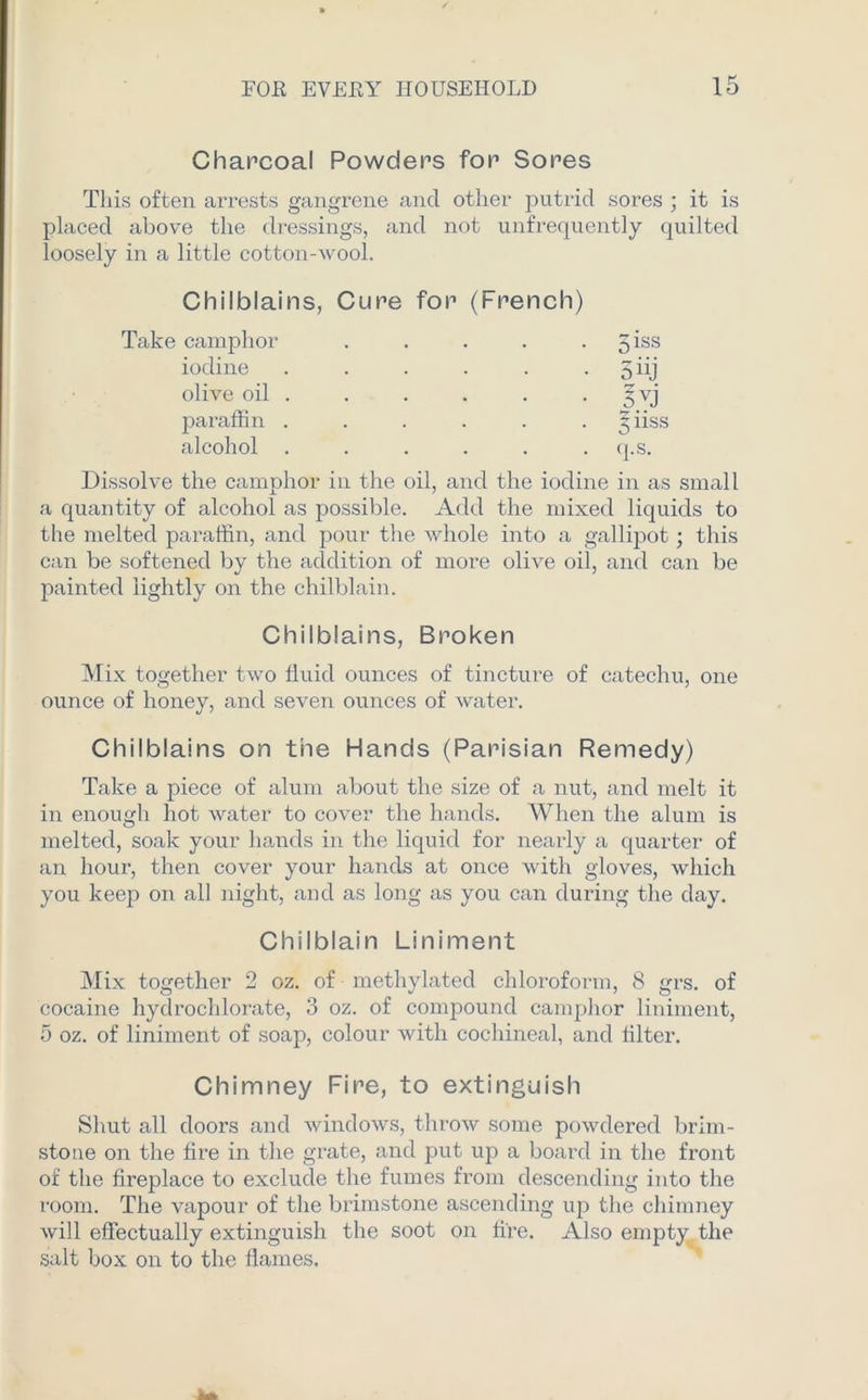 Charcoal Powders for Sores This often arrests gangrene and other putrid sores ; it is placed above the dressings, and not unfrequently quilted loosely in a little cotton-wool. Chilblains, Cure for (French) Take camphor . . . . giss iodine . . . . . . 5 iij olive oil . . . . . . 3yj paraffin ...... 5iiss alcohol . . . . . . q.s. Dissolve the camphor in the oil, and the iodine in as small a quantity of alcohol as possible. Add the mixed liquids to the melted paraffin, and pour the whole into a gallipot; this can be softened by the addition of more olive oil, and can be painted lightly on the chilblain. Chilblains, Broken Mix together two fluid ounces of tincture of catechu, one ounce of honey, and seven ounces of water. Chilblains on the Hands (Parisian Remedy) Take a piece of alum about the size of a nut, and melt it in enough hot water to cover the hands. When the alum is melted, soak your hands in the liquid for nearly a quarter of an hour, then cover your hands at once with gloves, which you keep on all night, and as long as you can during the day. Chilblain Liniment Mix together 2 oz. of methylated chloroform, 8 grs. of cocaine hydrochlorate, 3 oz. of compound camphor liniment, 5 oz. of liniment of soap, colour with cochineal, and filter. Chimney Fire, to extinguish Shut all doors and windows, throw some powdered brim- stone on the fire in the grate, and put uj:> a board in the front of the fireplace to exclude the fumes from descending into the room. The vapour of the brimstone ascending up the chimney will effectually extinguish the soot on fire. Also empty the salt box on to the flames.