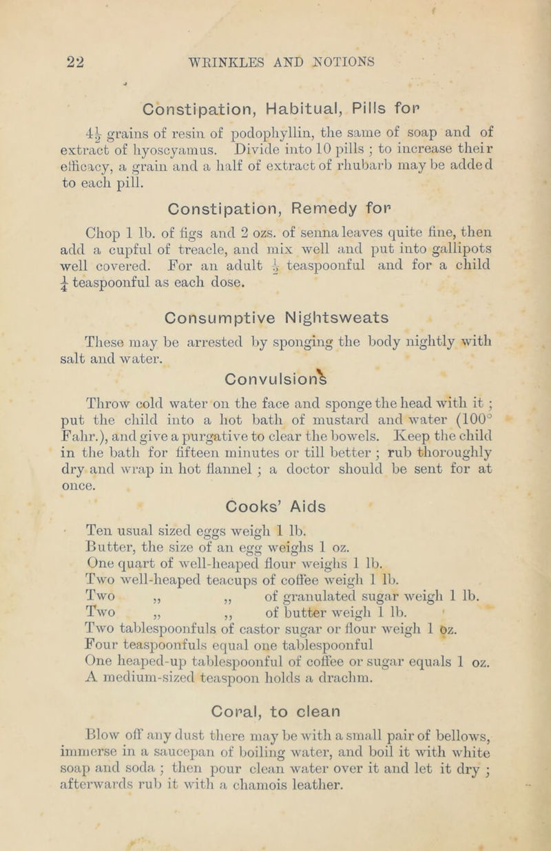 Constipation, Habitual, Pills fop 4^- grains of resin of podophyllin, the same of soap and of extract of hyoscyamus. Divide into 10 pills ; to increase their efficacy, a grain and a half of extract of rhubarb may be added to each pill. Constipation, Remedy for- Chop 1 lb. of figs and 2 ozs. of senna leaves quite fine, then add a cupful of treacle, and mix well and put into gallipots well covered. For an adult i- teaspoonful and for a child j teaspoonful as each dose. Consumptive Nightsweats These may be arrested by sponging the body nightly with salt and water. Convulsion^ Throw cold water on the face and sponge the head with it ; put the child into a hot bath of mustard and water (100° Falir.), and give a purgative to clear the bowels. Keep the child in the bath for fifteen minutes or till better ; rub thoroughly dry and wrap in hot flannel ; a doctor should be sent for at once. Cooks’ Aids Ten usual sized eggs weigh 1 lb. Butter, the size of an egg weighs 1 oz. One quart of well-heaped flour weighs 1 lb. Two well-lieaped teacups of coffee weigh 1 lb. Two ,, ,, of granulated sugar weigh 1 lb. Two „ ,, of butter weigh 1 lb. Two tablespoonfuls of castor sugar or flour weigh 1 Oz. Four teaspoonfuls equal one tablespoonful One heaped-up tablespoonful of coffee or sugar equals 1 oz. A medium-sized teaspoon holds a drachm. Coral, to clean Blow off any dust there may be with a small pair of bellows, immerse in a saucepan of boiling water, and boil it with white soap and soda ; then pour clean water over it and let it dry • afterwards rub it with a chamois leather.