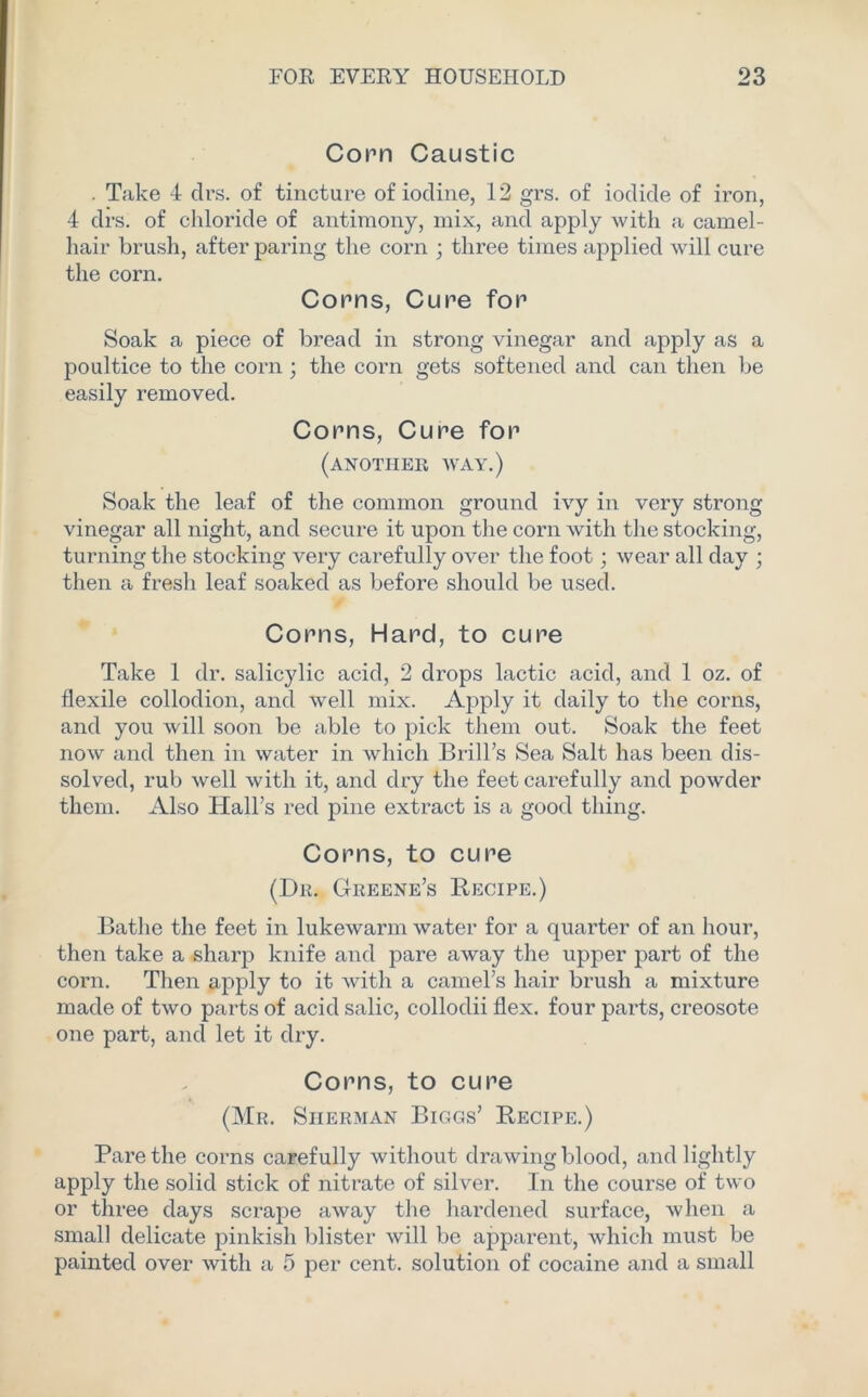 Conn Caustic . Take 4 drs. of tincture of iodine, 12 grs. of iodide of iron, 4 drs. of chloride of antimony, mix, and apply with a camel- hair brush, after paring the corn ; three times applied will cure the corn. Conns, Cune fon Soak a piece of bread in strong vinegar and apply as a poultice to the corn ; the corn gets softened and can then be easily removed. Conns, Cune fon (another way.) Soak the leaf of the common ground ivy in very strong vinegar all night, and secure it upon the corn with the stocking, turning the stocking very carefully over the foot; wear all day ; then a fresh leaf soaked as before should be used. Conns, Hand, to cune Take 1 dr. salicylic acid, 2 drops lactic acid, and 1 oz. of flexile collodion, and well mix. Apply it daily to the corns, and you will soon be able to pick them out. Soak the feet now and then in water in which Brail’s Sea Salt has been dis- solved, rub well with it, and dry the feet carefully and powder them. Also Hall’s red pine extract is a good thing. Conns, to cune (Dr. Greene’s Recipe.) Bathe the feet in lukewarm water for a quarter of an hour, then take a sharp knife and pare away the upper part of the corn. Then apply to it with a camel’s hair brush a mixture made of two parts of acid salic, collodii flex, four parts, creosote one part, and let it dry. Conns, to cune (Mr. Sherman Biggs’ Recipe.) Pare the corns carefully without drawing blood, and lightly apply the solid stick of nitrate of silver. In the course of two or three days scrape away the hardened surface, when a small delicate pinkish blister will be apparent, which must be painted over with a 5 per cent, solution of cocaine and a small