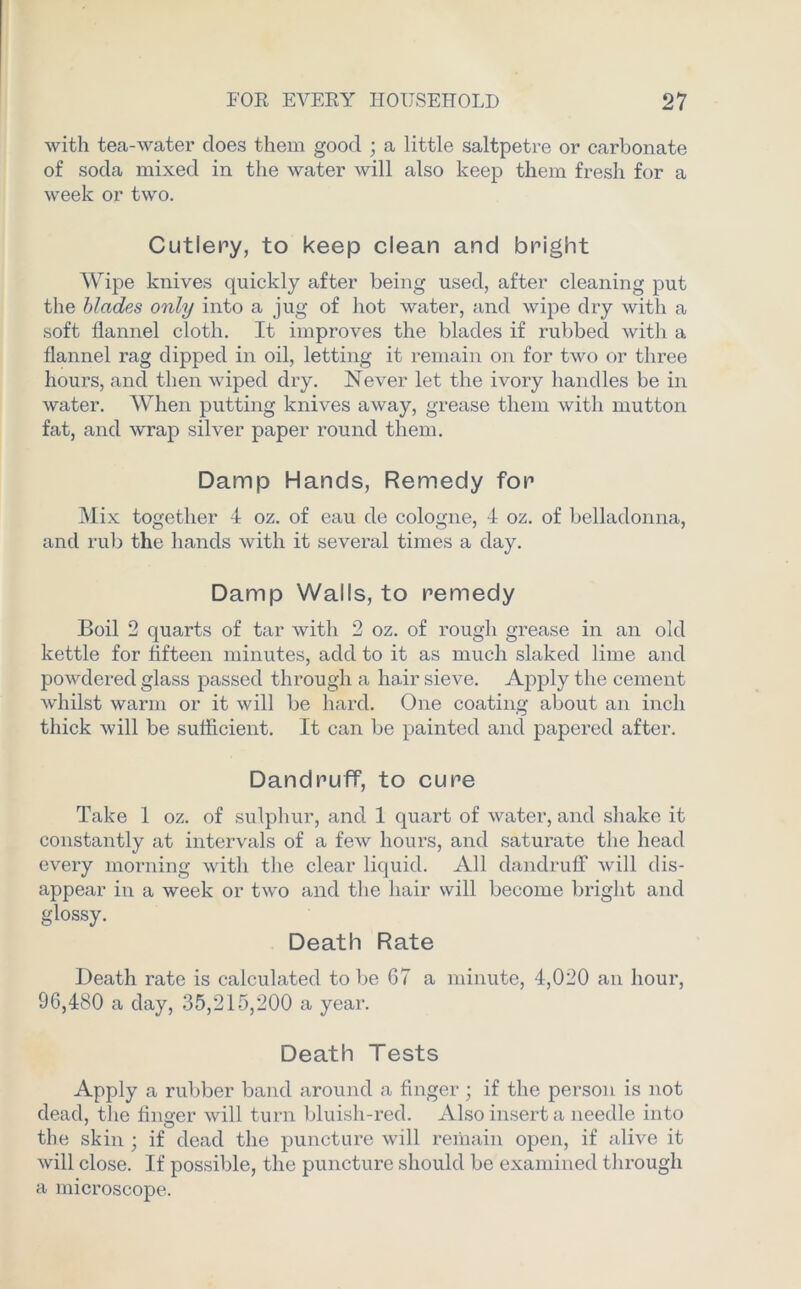 with tea-water does them good ; a little saltpetre or carbonate of soda mixed in the water will also keep them fresh for a week or two. Cutlery, to keep clean and bright Wipe knives quickly after being used, after cleaning put the blades only into a jug of hot water, and wipe dry with a soft flannel cloth. It improves the blades if rubbed with a flannel rag dipped in oil, letting it remain on for two or three hours, and then wiped dry. Never let the ivory handles be in water. When putting knives away, grease them with mutton fat, and wrap silver paper round them. Damp Hands, Remedy for Mix together 4 oz. of eau de cologne, 4 oz. of belladonna, and rub the hands with it several times a day. Damp Walls, to remedy Boil 2 quarts of tar with 2 oz. of rough grease in an old kettle for fifteen minutes, add to it as much slaked lime and powdered glass passed through a hair sieve. Apply the cement whilst warm or it will be hard. One coating about an inch thick will be sufficient. It can be painted and papered after. Dandruff, to cure Take 1 oz. of sulphur, and 1 quart of water, and shake it constantly at intervals of a few hours, and saturate the head every morning with the clear liquid. All dandruff will dis- appear in a week or two and the hair will become bright and glossy. Death Rate Death rate is calculated to be G7 a minute, 4,020 an hour, 96,480 a day, 35,215,200 a year. Death Tests Apply a rubber band around a finger; if the person is not dead, the finger will turn bluish-red. Also insert a needle into the skin ; if dead the puncture will remain open, if alive it will close. If possible, the puncture should be examined through a microscope.