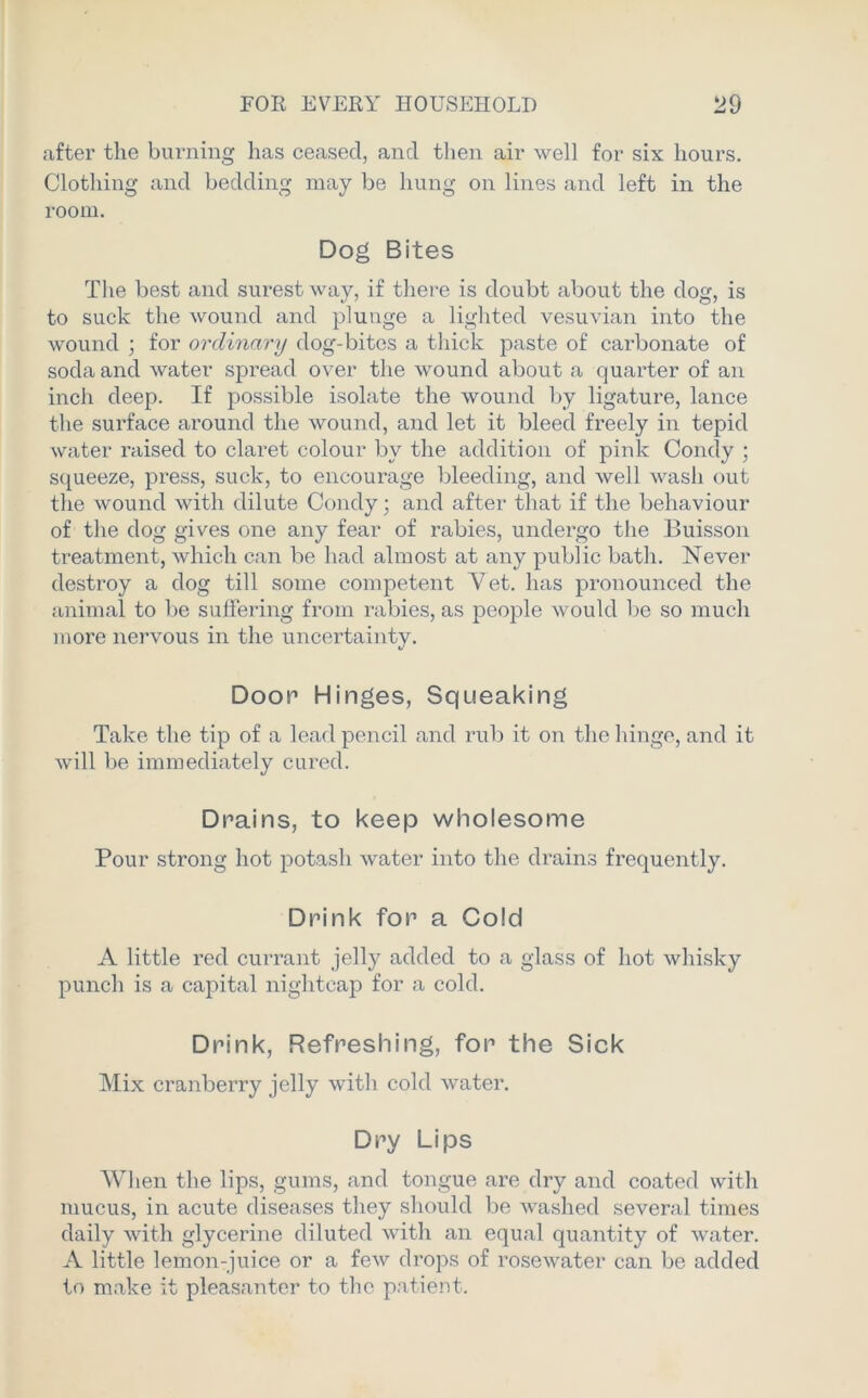 after the burning has ceased, and then air well for six hours. Clothing and bedding may be hung on lines and left in the room. Dog Bites The best and surest way, if there is doubt about the dog, is to suck the wound and plunge a lighted vesuvian into the wound ; for ordinary dog-bites a thick paste of carbonate of soda and water spread over the wound about a quarter of an inch deep. If possible isolate the wound by ligature, lance the surface around the wound, and let it bleed freely in tepid water raised to claret colour by the addition of pink Condy ; squeeze, press, suck, to encourage bleeding, and well wash out the wound with dilute Condy; and after that if the behaviour of the dog gives one any fear of rabies, undergo the Buisson treatment, which can be had almost at any public bath. Never destroy a dog till some competent Vet. has pronounced the animal to be suffering from rabies, as people would be so much more nervous in the uncertainty. Door Hinges, Squeaking Take the tip of a lead pencil and rub it on the hinge, and it will be immediately cured. Drains, to keep wholesome Pour strong hot potash water into the drains frequently. Drink for a Cold A little red currant jelly added to a glass of hot whisky punch is a capital nightcap for a cold. Drink, Refreshing, for the Sick Mix cranberry jelly with cold water. Dry Lips When the lips, gums, and tongue are dry and coated with mucus, in acute diseases they should be washed several times daily with glycerine diluted with an equal quantity of water. A little lemon-juice or a few drops of rosewater can be added to make it pleasanter to the patient.